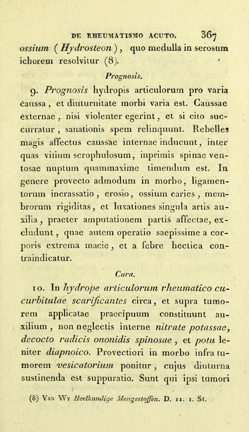 ossiiim ( Hjdrosteon ) , quo medulla in serosura ichorem resolviiur (8). ' Prognosis. 9. Prognosis hydropis ariiculorum pro varia caussa, el diuturnitate morbi varia est. Gaussae exiernae , nisi violenter egerint, et si ciio suc- curralur , sanationis spem relinquunt. Rebelles magis affectus caussae internae inducunt, inter quas vilium scropbulosum, inpriiiiis spinac ven- tosae nupium quammaxime timendum est. In genere provecto admodum in morbo, ligamen- torum incrassatio , erosio, ossiuni caries , mem- brorum rigidiias, et luxationes singula artis au- xilia, praeter arnputatiouem partis affectae, ex- cludunt 5 quae autcm operatio saepissitne a cor- poris extrema macie , et a fcbre heclica con- iraindicatur. Cura. 10. In hydrops articulorum rheumatico cu- curbitulae scarificantes circa, et supra tumo- rem applicaiae praecipuum constiiuunt au- I xilium , non negleclis interne nitrate potassasy decocto radicis ononidis spinosae , et potu le- niter diapnoico. Provectiori in morbo infra tu- morem vesicatoriuni ponitur, cujus dinturna sustinenda est suppuraiio. Sunt qui ipsi tumori