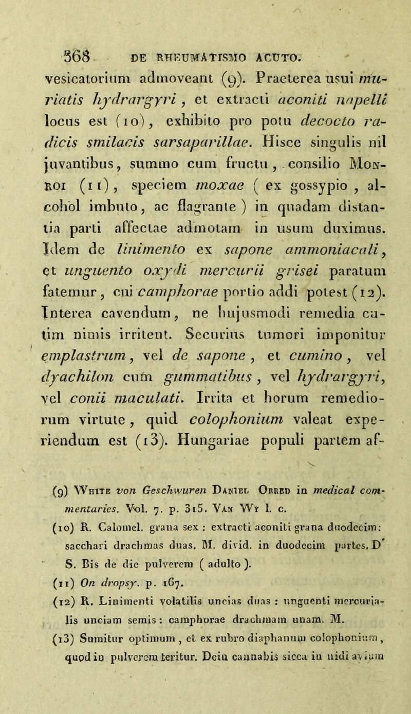 vesicaioriiim admoveaiit (9). Praelerea usui wm- riatis hjdraj'gyri, et extracii aconiti nnpelli locus est fio), exliibito pro potu decocto ra- dicis smilacis sarsaparillae. Hisce singulis nil juvantibus, summo cum fructu , consilio Mon- Roi (ii), speciem moxae ( ex gossypio , al- coliol imbnlo, ac flagranle ) in (piadam disian- lia parli affeciae admotarn in nsum duximns. Idem de linimento ex sapone ammoniacali ^ Ct unguento oxjdi mercitrii grisei paratum faternur, cui poriio addi poiest(i2). Interea cavcndum, ne bujusmodi remedia cu- tim nimis irrileut. Sccurins lumori imponitur emplastritm, vel de sapone , et cumino , vel dyachilon cutn gnmmatihus , vel hjdrargjii, vel conii maculati. Irrita et borum remedio- rum virtute, quid colophonium valeat expe- riendum est (i3). Hungariae populi partem af- (9) White von Geschwuren Dariel Obked in medical com- mentaries. Vx)!. 7. p. 3i5. Van Wr 1. c. (10) R. Calomel, graua sex ; extract! aconiti grana dnodccim; sacchari draclimas duas. M. divid. in dnodccim partes, D S. Bis de die pulycrem ( adulto ). (11) On dropsy, p. 167. (12) R. Liniment! volatilis uncias diias : nngiiehti nicrcuria- lis unciam semis : cainphorae draclimain uuam. M. (13) Siimitur optimum, ct ex rubi'O diaphanuui coiophoninm, quod in piilvcrem tei’itur. Dein cannabis sicca in nidi avium