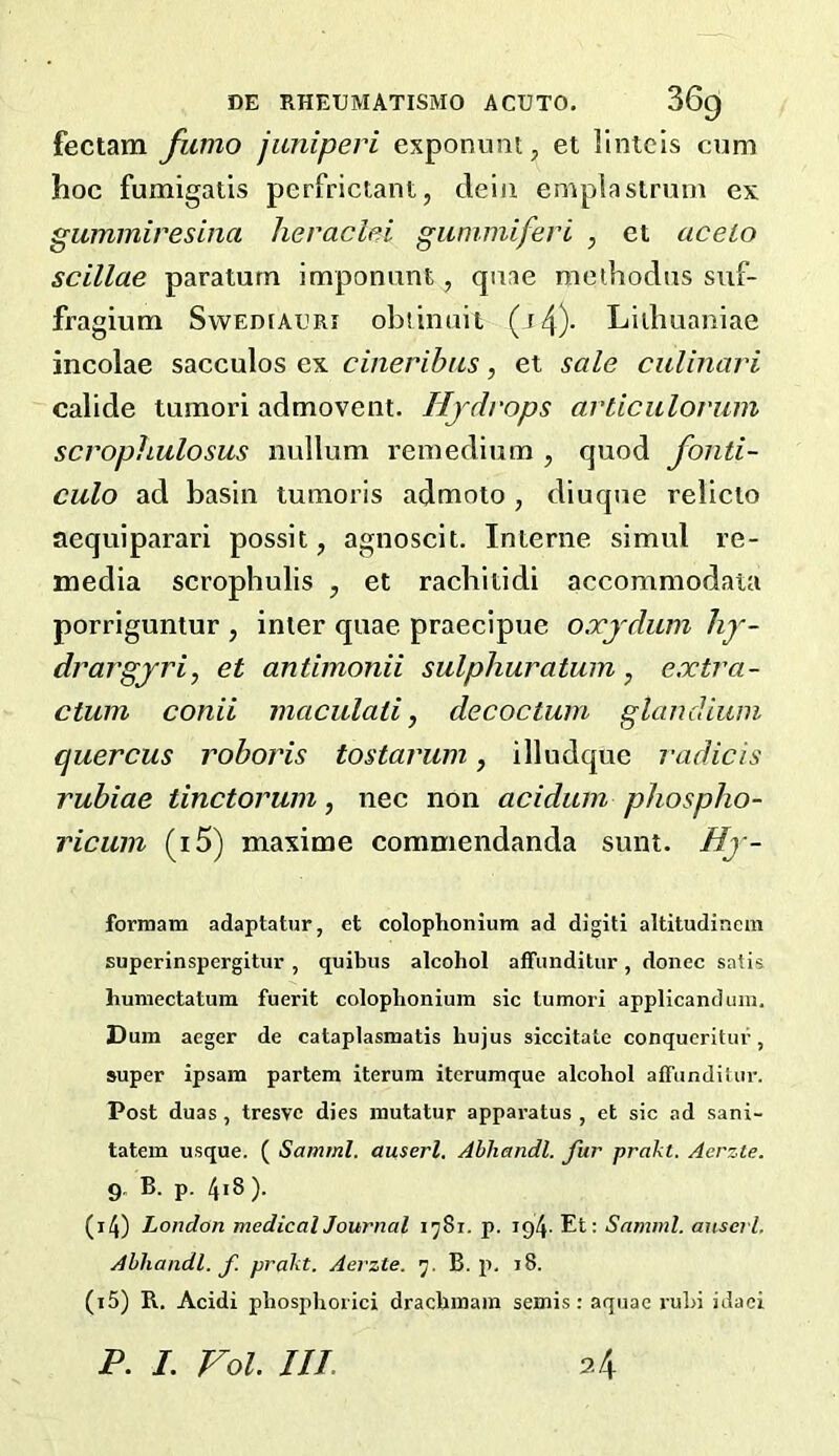 fectam fumo juniperi exponuat, et llntcis cum hoc fumigatis perfriclant, deiii empla strum ex guminiresina hevaclei giinimiferi , et acelo scillae paraturn imponunt, quae meihoclus suf- fragium Swediauri ohiinuit (i4)- Liihuaniae incolae sacculos ex cineribas, et sale ciilinari calide tumori admovent. Hjdvops articulovum scrophulosus nullum remedium , quod fonti- culo ad basin tumoris admoto , diuque relieto aequiparari possit, agnoscit. Interne simul re- media scrophulis , et rachitidi aceommodata porriguntur , inter quae praecipue oxjdum hy- drargyria et antimonii sulphuratum, extra- ctum conii maculati, decoctum glaudium quercus roboris tostarum, illudque radicis rubiae tinctorum, nee non acidum phospho- ricinn (i5) maxime commendanda sunt. Hy- forrnam adaptatur, et colopVionium ad digiti altitudincm superinspergitur , quibus alcohol affimditur, donee satis humectatum fuerit coloplionium sic tumori applicanduiu, Dum aeger de cataplasmatis hujus siccitate conqueritur, super ipsam partem iterum itcrumque alcohol affunditur. Post duas, tresve dies mutatur apparatus , et sic ad sani- tatem usque. ( Samrnl. auserl. Abhandl. fur prakt. Aerzte. 9. B. p. 4i8). (14) London medicalJournal 1^81. p. 194. Et: Samml. anscvl. Abhandl. f. prakt. Aerzte. B. p. 18. (15) B.. Acidi phosphorici drachmam semis: aquae ruhi idaci