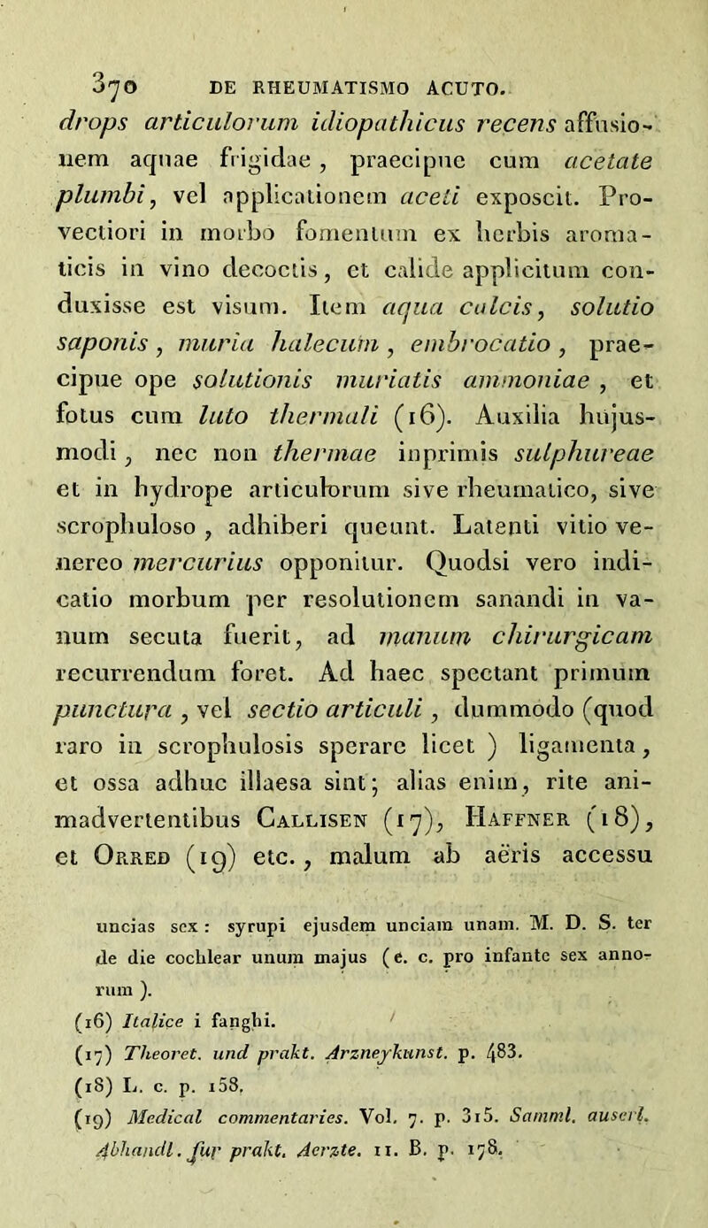 drops articulorum idiopathicus recens affusio- iiem aquae frigidae , praecipnc cum acetate pluinbi, vel nppllcauonem aceti exposcit. Pro- vectiori in inoibo fomenium ex licrbis aroma- licis in vino decoctis, ct calide appbciuim con- duxisse est visum. Iiem aqua calcis, solutio saponis , maria halecain , embrocatio , prae- cipue ope solutionis muriatis aminoniae , et fotus cum luto thermali (i6). Auxilia biijus- modi p nec non thermae inprimis sulphiu'eae et in hydrope articukn’um sive rlieumaiico, sive •scropbuloso , adhiberi queunt. Laienti viiio ve- nereo mercurius opponiiur. Quodsi vero indi- catio morbum per resolulionern sanandi in va- lium secuta fuerit, ad manam chirurgicam recurrendum foret. Ad haec spectant primuin piinctura j vel sectio articidi, dummodo (quod raro in scropbulosis sperare licet ) ligamenta, et ossa adhuc illaesa sint; alias enim, rite ani- madvertentibus Callisen (17), Haffner (18), et Orred (19) etc., malum ab aeris accessu uncias sex : syrupi ejusdem unciam unam. M. D. S. ter lie die cochlear unum majus (e. c. pro infante sex anno-r riun ). (16) Italice i fanghi. (17) Theoret. und prakt. Arzneykunst. p. 483. (18) Ij. c. p. i58, (ig) Medical commentaries. Vol, 7. p. 3i5. Samm.l. auscrl.