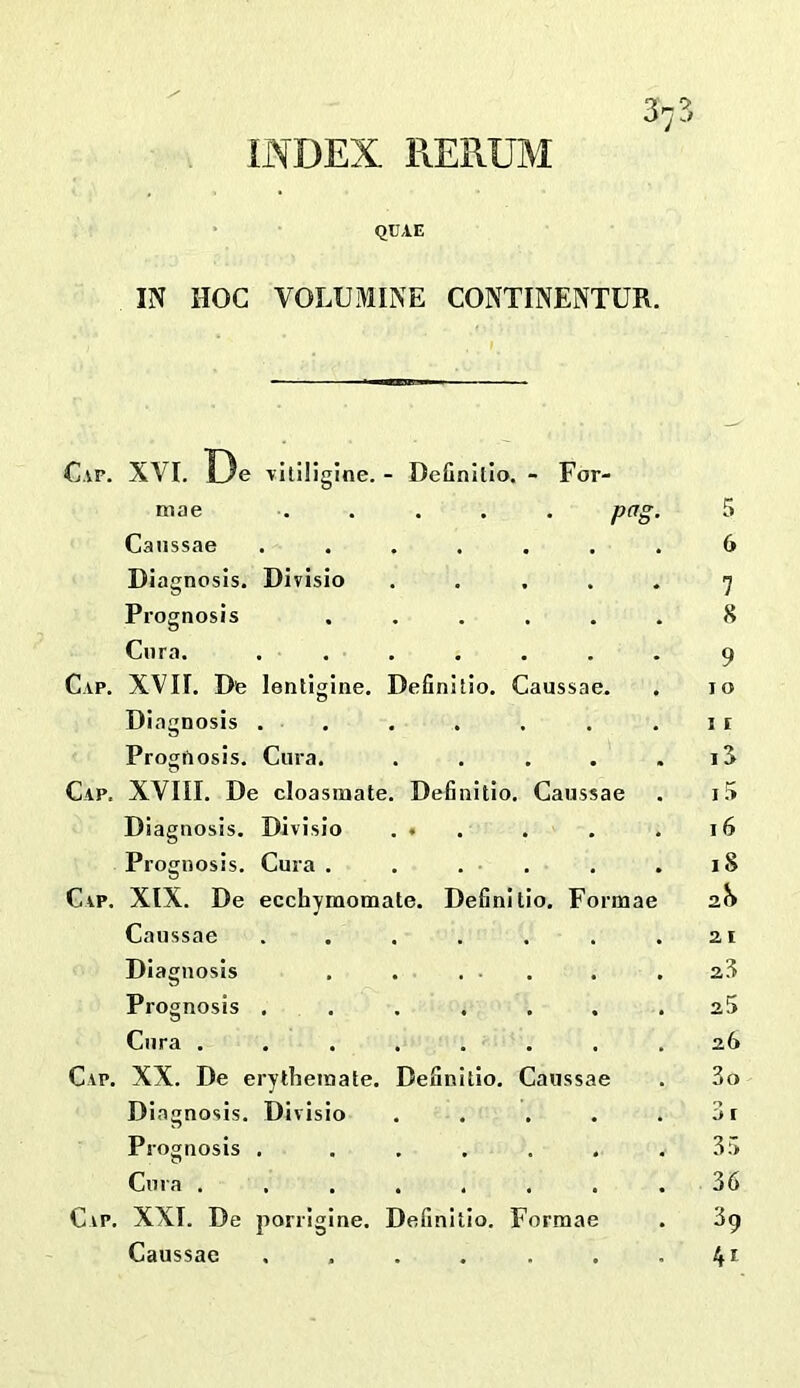 INDEX RERUM 37?, QUAE IN HOC VOLUMINE CONTINENTUR. Cap. XVI. De vltiliglne. - Definitlo. - For- niae ..... pag Caiissae Diagnosis. Divisio Prognosis Cora. Cap. XVII. Do lentigine. Diagnosis . Progrtosis. Cura. Cap. XVIII. De cloasmate Diagnosis. Divisio Prognosis. Cura . Cap. XIX. De ecchymomate. Definitio. Formae Caussae Diagnosis Prognosis . Definitio. Caussae. Definitio. Caussae Definitio. Caussae Cura . Cap. XX. De erytheinate. Diagnosis. Divisio Prognosis . Cura . Cap. XXI. De porrigine. Definitio. Formae Caussae ...... 5 6 7 8 9 I o I i IJ 1 16 18 2.h 21 23 25 26 3o 3 r 35 36 39 tfi