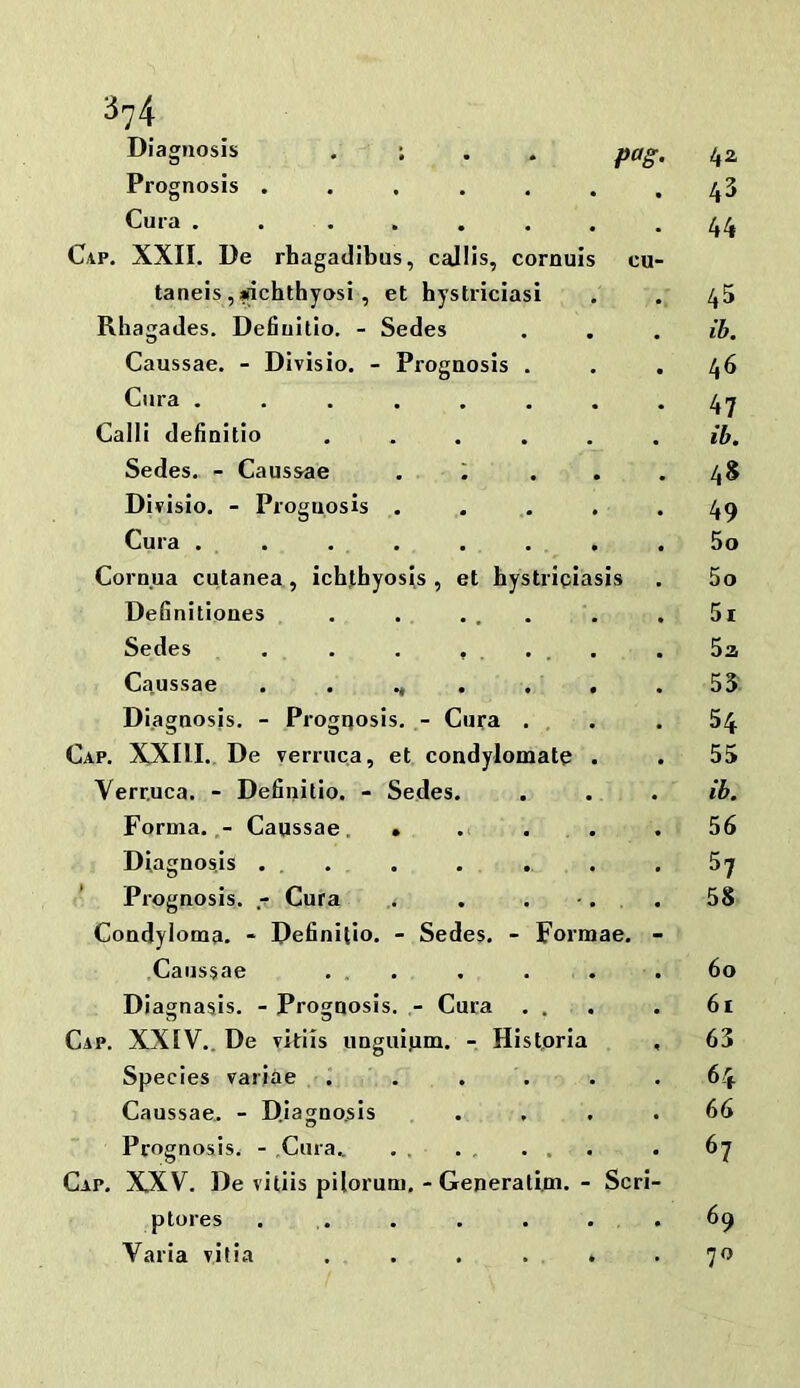 Diagnosis , ; 42 Prognosis ...... 43 Cura . . ..... 44 Cap. XXII. De rhagadibus, callis, cornuls cu- taneis ,|(ichthyosi, et hystriciasi 45 Rhagades. Defiuitio. - Sedes lb. Caussae. - Divisio. - Prognosis . 46 Cnra ....... 47 Cain definitio ..... ib. Sedes. - Caussae , . 48 Dirisio. - Prognosis . 49 Cura . . . . . . . 5o Cornua cutanea, ichthyosis, et hystricias is 5o Definitiones . . ... 5i Sedes . . . , . . . . 52 Ca.ussae . . ., . . . 55 Diagnosis. - Prognosis. - Cura . 54 Cap. XXIII. De verruca, et condylomate . 55 Verruca. - Definitio. - Sedes. ib. Forma.,- Caussae. . . . . 56 Diagnos.Is ... . . . 57 ’ Prognosis, .r- Cura . . . •, 58 Condyloma. - Definitio. - Sedes. - Formae. - Caussae ... 60 Diagnasis. - Prognosis. Cura . . 61 Cap. XXIV.. De vkiis unguium. - Historia 63 Species variae . . . . 64 Caussae. - Diagnosis 66 Prognosis. - Cura.. . . . , . . 67 Cap. XXV. De viliis pilorum. - Generaliui.- Seri- ptores . . 69 Varia vitia . . . . . 70