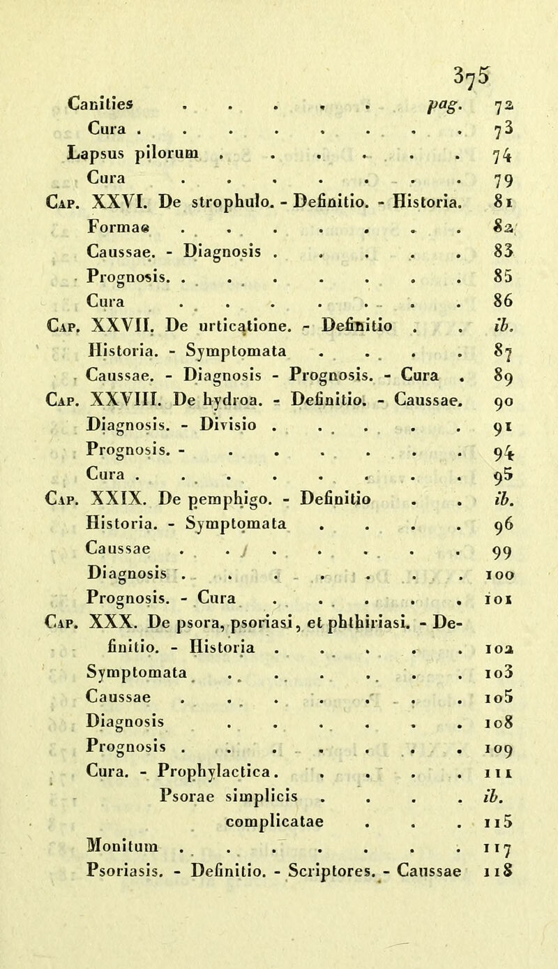 - Deficiitlo phth P°8 - Historia - Cura - Caussae Canities Cura . Lapsus pilorum , Cura Cap. XXVI. De strophulo Formae Caussae. - Diagnosis Prognosis. . Cura Cap. XXVII. De urtlcalione. r Defiuitio Hi storia. - Symptomata . Caussae. - Diagnosis - Prognosi Cap. XXVIII. De hydroa. - Definitio Diagnosis. - Dirisio . Prognosis. - Cura . . . Cap. XXIX. De pemphlgo. - Definitio Historia. - Symptomata Caussae Diagnosis . Prognosis. - Cura Cap. XXX. De psora, psoriasi, e finitio. - Historia . Symptomata Caussae . . . Diagnosis Prognosis . Cura. - Prophylactica. Psorae simplicis complicata Monitum nasi. -De 7a 73 74 79 81 «a; 83 85 86 ib. 87 89 90 94 95 ib. 96 99 100 101 loa io3 io5 108 109 III ib. 115 117