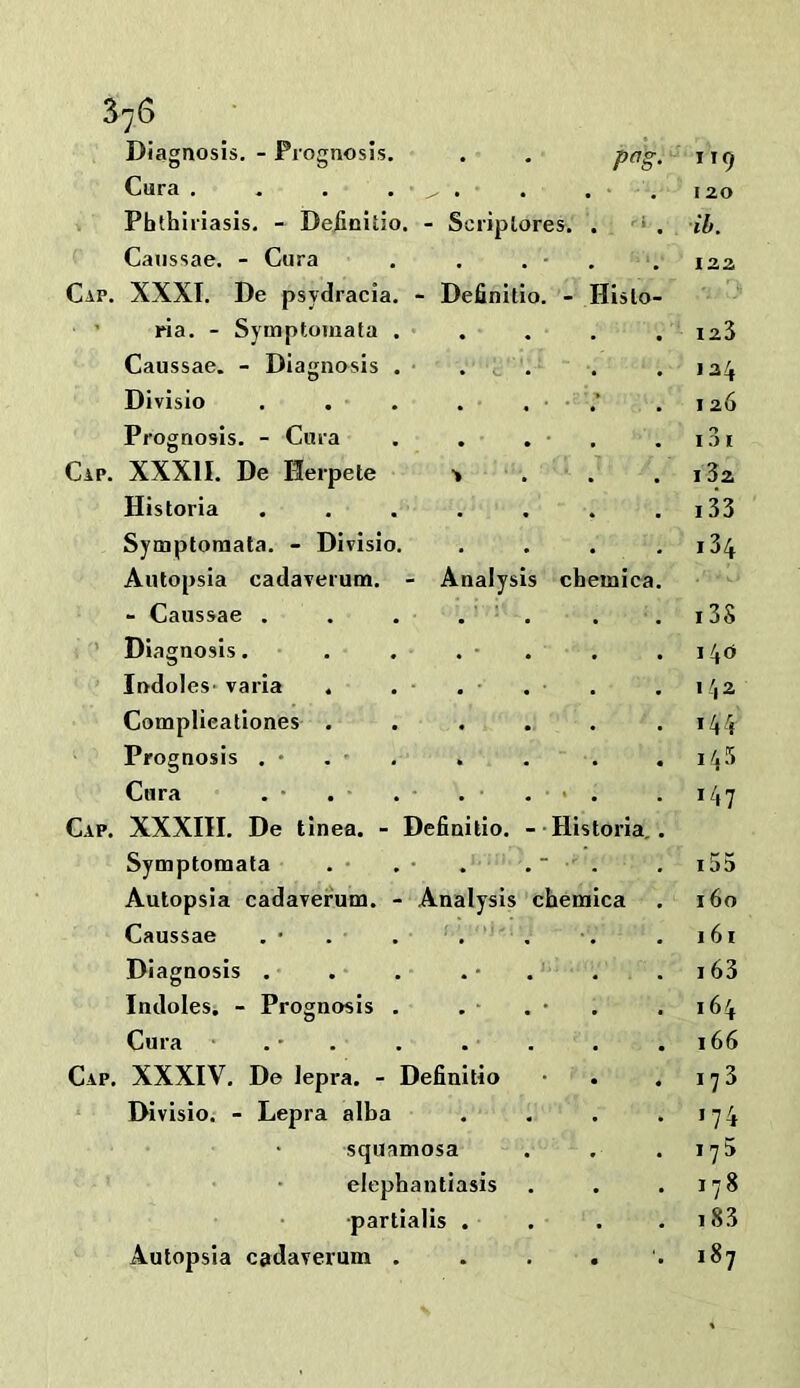 Diagnosis, - Prognosis. Cura . . , . , . 12,0 Phthlriasis, - Deiinitio. - Scriplores. . ‘ . tb. Canssae. - Cura 122 XXXI. De psydracla. - Definitio. - Hislo- ria. - Symptomata . . • 123 Caussae. - Diagnosis . . , , * 124 Divisio . . . . ; 126 Prognosis. - Cura 131 XXXII. De Herpete > 13z Historia .... * 133 Symptomata. - Divisio. . i34 Autopsia cadaverum. - Analysis cheiniea. , - Caussae . . . . ' • • i3S Diagnosis. • , 140 Indoles* varia 142 Complieatlones , . 144 Prognosis , • . • , , « 145 Cura » • 147 XXXIII. De tinea. - Definitio. Historia. . Symptomata . - ■' - i55 Autopsia cadaverum. - Analysis cbemica 160 Caussae 161 Diagnosis . J « • 163 Indoles. - Prognosis . 164 Cura • . • . 166 XXXIV, De lepra. - Definitio 173 Divisio. - Lepra alba • 174 squamosa • 175 elephantiasis • 178 •partialis . . i83 Autopsia cadaverum . • • 187