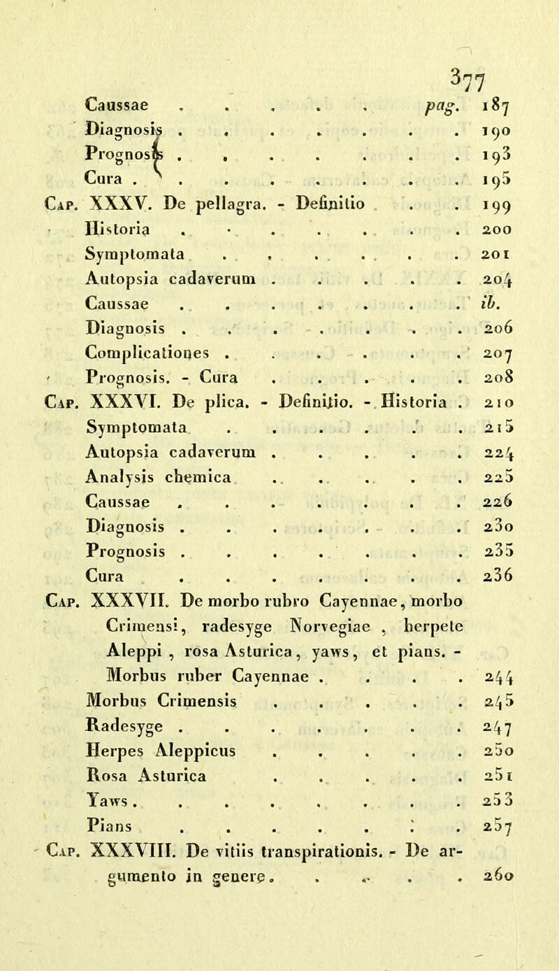 Caussae ..... 187 Diagnosis ..... 190 Prognosffi ..... 193 Cura . ^ . 195 XXXV. De pellagra. - Definilio 199 Historia . • . . . 200 Symptomata . , 201 Autopsia cadaverum . 204 Caussae ..... ib. Diagnosis ..... 206 Complicationes .... . 207 Prognosis. - Cura 208 XXXA^I. De plica. - Definltio. - Hi storla . 210 Symptomala .... 21 !> Autopsia cadaverum . 224 Analysis chemica 225 Caussae ..... 226 Diagnosis ..... 23o Prognosis ..... 235 Cura ..... 236 XXXVII. De morbo rubro Cayennae , morbo Criraeasi, radesyge Norvegiae , berpete Aleppi , rosa Asturica , yaws, et pians. - Morbus ruber Cayennae . . 244 Morbus Crimensis , , 245 Radesyge ..... . 247 Herpes Aleppicus . 25o Rosa Asturica • 25 1 Yaws ...... , , 20 3 Pians ..... • • 267 XXXVIII. De vitiis transpirationis. - De ar- guraenlo in generg. . 260