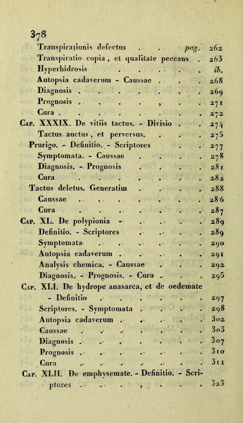 Transpiraiionis defectus . . png. Transpiratio copia , et qualltate peccans Hyperhidrosis Autopsia cadaveroni - Caussae Diagnosis .... Prognosis .... Cura ..... Cap. XXXIX. De vitiis tactus. - Divisio Tactus auctus , et perversus. Prurigo. - Definilio. - Scriptores Syraptomata. - Caussae Diagnosis. - Prognosis Cura . . Tactus deletus. Generalim Caussae .... Cura Cap. XL. De polypionia - Definitio. - Scriptores Syinptomata- Autopsia cadaverum . Analysis chemica. - Caussae Diagnosis.- - Prognosis. - Cura Cap. XLI. De hydrope anasarca, et de oedemate - Definitio Scriptores. - Symptomata Autopsia cadaverum . Caussae ^ Diagnosis . . , Prognosis .• Cura Cap. XLII. De emphysemate. - Definitio. - Scri- ptores -• • , 263 263 ih. 268 269 271 272 274 275 277 278 281 282 288 286 287 289 289 290 291 293 29S 297 298 302 303 307 3 lo 3l A 3a3