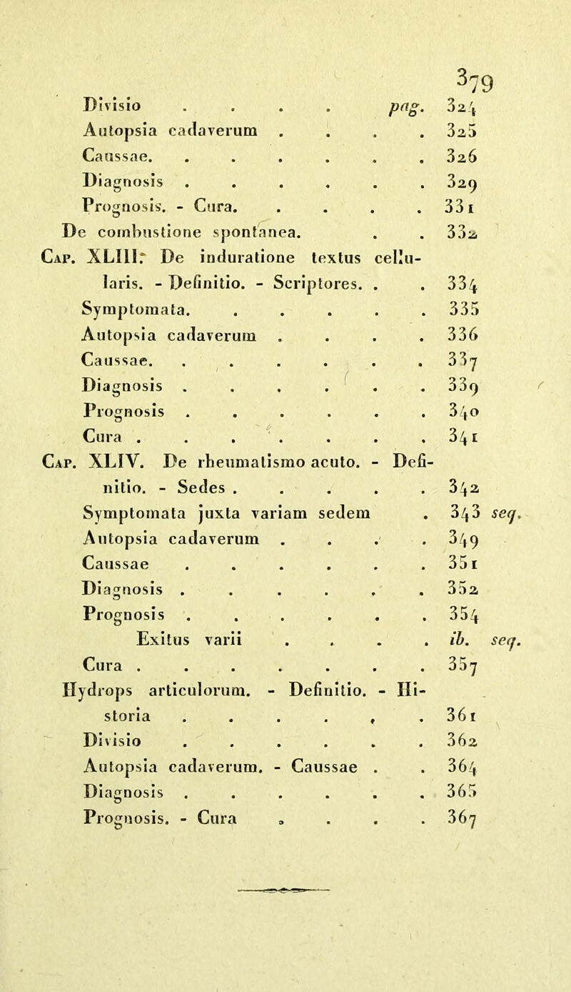 DIvisio Autopsia cadaverum Caussae. Diagnosis Prognosis’, - Ciira. De comlnistione spontanea. Cap. XLIll.* De induratione lextus laris. - Definitio. - Scriptores. Symptomata. Autopsia cadaverum Caussae. .... Diagnosis .... Prognosis .... Cura , . . . Cap, XLIV, De iheumalismo acuto. nitio. - Sedes . . . Symptomata juxta variam sedem Autopsia cadaverum Caussae .... Diagnosis .... Prognosis .... ^79 p^s- cellu- Exitus varii Cur Hydrops articulorum. - Definitio. - Ili- storia ...... Divisio ...... Autopsia cadaverum. - Caussae . Dia gnosis ...... Prognosis. - Cura „ . . . 3a5 32,6 329 331 332 334 335 336 337 339 3/(0 341 Defi- 342 343 secj 349 351 352 354 ih. serf 361 362 364 365 367