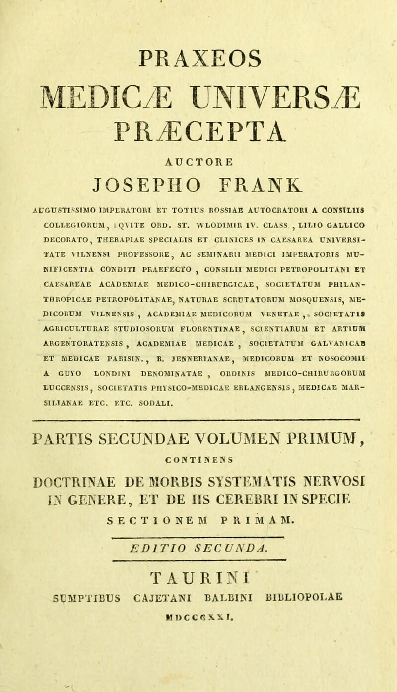 PRAXEOS MEDIC/E UNIVERSJ5 PR/ECEPTA AUCTORE JOSEPHO FRANK AUGUfiTISSmO IMPERATORI ET TOTIUS ROSSIAE AUTOCRATORI A CONSTLIIS COLLEGIORUM, 1 QMTE ORD. ST. WLODIMIU IV. CLASS , LILIO GALLICO DECORATO, THERAPIAE SPECIALIS ET CLIMCES IN CAESAREA UMVERSl- TATE VlLNENSl PROFESSORE, AC SEMINARU MEDICI IMPERATORIS MU- KIFICENTIA CONDITI PRAEFECTO , CONSILII MEDICI PETROPOLITAM ET CAESAREAE ACADEMIAE MEDICO-CHIRURGICAE, SOCIETATUM PfULAN- THROPICAE PETROPOLITANAE, NATURAE SCRUTATORUM MOSQUENSIS, ME- DICORUM VILNENSIS , ACADEMIAE MEDlCt)RUM VEKETAE ,* SOCIETATIS AGRICULTURAE STUDIOSOKUM FLORENTINAE, SCIENTIARUM ET ARTIUM ARGENTORATENSIS , ACADEMIAE MEDICAE , SOClETATUftI GALVAMCAB ET MEDICAE PARISIN. , R. JENNERIANAE, MEDICORUM ET NOSOCOMll A GUVO LONDIM DENOMINATAE , ORDINIS MEDICO-CHIRURGORUM LUCCENSIS, SOCIETATIS PHYSICO-MSDICAE ERLAKGENSlS, MEDICAE MAR- SILIAKAE ETC. ETC. SODALI. PARTIS SECUNDAE VOLUMEN PRIMUAJ, CONTIINENS DOCTRTNAE DE MORRIS SYSTEMATIS NERVOSI E\ GENERE, ET DE US CEREBRI IN SPECIE S E C T 1 O N E M P R I M A M. EDITIO SECUNDA. T AURINI SCMPTIBUS CAJETANI BAEBINI BIBLIOPOLAE MDCCRXXI,