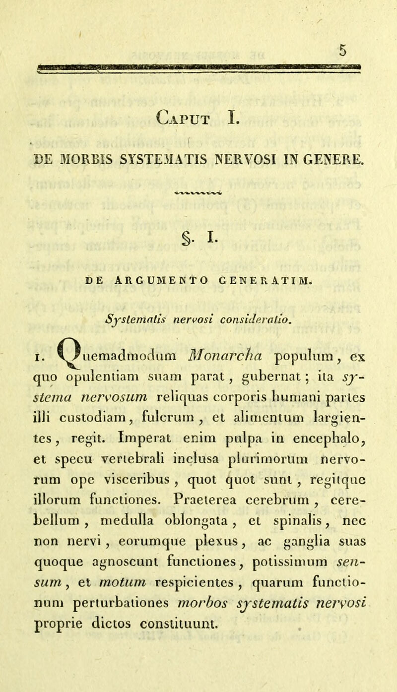 Caput I. ( BE MORBIS SYSTEMATIS NERVOSI IN GENERE. §. I. DE ARGUMENTO GENE R ATI M. Systemalis nervosi consideralio. I. C^iiemadmoflum Monarcha populmn, ex quo opuleniiam suam parat, gubernat; iia sy- steina nervosum reliquas corporis liuniani paries ilJi custodiam, fulcrum, et alimentum largien- tes, regit. Imperat enim pulpa in encephalo, et specu veriebrali inclusa plurirnorimi nervo- rum ope visceribus , quot quot sunt , regitque illorum functiones. Praeierea cerebrum , cere- bellum , medulla oblongata, et spinalis, nec non nervi , eorumque plexus, ac ganglia suas quoque agnoscunt funciiones, potissimum sen- sum , et motum respicientes , quarum funciio- num perturbaiiones morhos sjstematis nervosi proprie dictos constituunt.