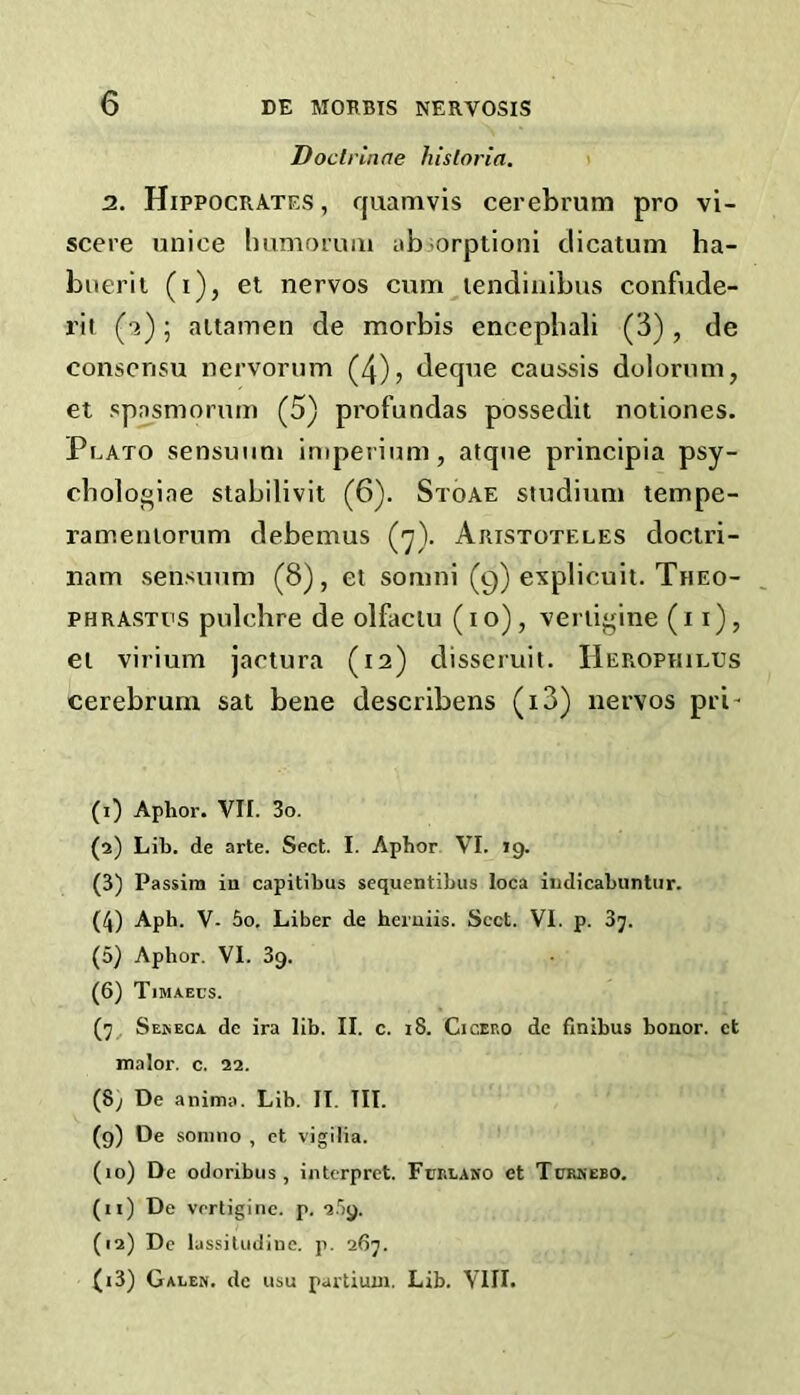 Doctrinne hisloria. i 2. Hippocrates , quamvis cerebrum pro vi- scere unice Immorum abiorplioni clicatum ha- biierit (i), et nervos cum lendiiilbus confude- rit (-2); aitamen de morbis encephali (3), de consensu nervorum (4), deque caussis dolornm, et spasmorum (5) profundas possedit notiones. Plato sensuum imperium, atque principia psy- cbologiae stabilivit (6). Stoae studium tempe- rameniorum debemus (j). Aristoteles doclri- nam sensuum (8), el somni (9) explicuit. Theo- phrastus pulchre de olfaciu (10), venigine (i i), ei virium jaciura (12) disscruit. IIerophilus cerebrum sal bene describens (i3) nervos pri- (i) Aphor. VII. 3o. (а) Lib. de arte. Sect. I. Aphor VI. 19. (3) Passim in capitibus sequentibus loca iudicabuntiir. (4) Aph. V- 5o. Liber de heruiis. Sect. VI. p. 87. (5) Aphor. VI. 39. (б) Tima-ecs. (7, Sekeca de ira lib. II. c. i8. Cicero de finibus honor, et malor. c. 22. (8; De anima. Lib. II. III. (9) De sonino , ct vigilia. (10) De odoribus , interpret. Furlako et Ttor-ebo. (n) De vertigine. p. 2.')9. (12) De lassiludine. p. 267. (13) Galen, de usu partiuni. Lib. VIII.