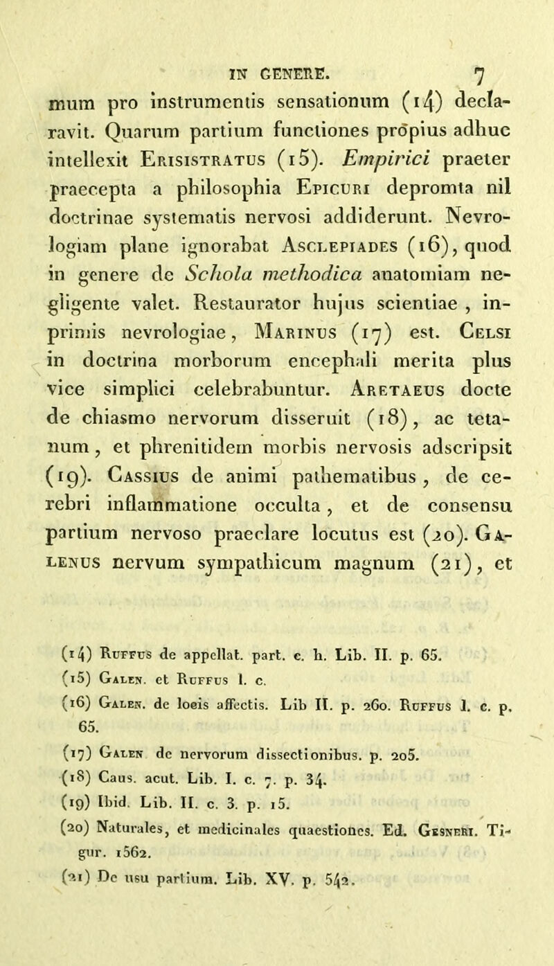 mum pro instrumentis sensationum (i4) decla- ravit. Quarum partium funcliones prdpius adhuc intellexit Erisistratus (i5). Empirici praeier praecepta a philosophia Epicuri depromta nil doctrinae syslematis nervosi addiderunt. Nevro- logiam plane ignorabat Asclepiades (i6), quod in genere de Schola methodica anatomiam ne- giigente valet. Restaurator hujns scieniiae , in- priniis nevrologiae, Marinus (17) est. Celsi in docirina morborum encephali merita plus vice simplici celebrabuntur. Aretaeus docte de cbiasmo nervorum dissernit (18), ac teta- num, et pbrenitidein morbis nervosis adscrlpsit (19). Cassius de animi pailiemaiibus , de ce- rebri inflammatione occulta, et de consensu partium nervoso praeclare locutus est (ao). Ga- lenus nervum sympathicum magnum (21), et (14) Rcffus de appellat. part. e. h. Lib. II. p. 65. (15) Gai.en. et Roffus 1. c. (16) Galen, de loeis affectis. Lib II. p. 260. Ruffus 1. c. p. 65. (17) Galen de nervorum dissectionibus. p. 2o5. (18) Caus. acut. Lib. I. c. 7. p. 34. (19) Ibid. Lib. II. c. 3. p. 15. (20) Naturales, et medicinales quaestioncs. Ed. GesneRI. Ti- gur. 1562. (21) Dc usu parlium. Lib. XV. p. 542.