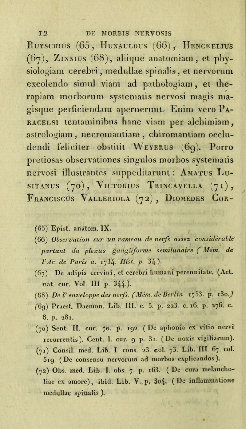 Euyschius (65, Hunaulous (66), Henckelii/s (6^), ZiNNius (68), aliique anatomiam , ot pby- siolo»;iam cerebri, medullae spinalis, et nervorum excolemlo sitnul viam ad paihologiam, et ihe- rapiam morborum systenialis nervosi nia^is nia- gisque perficiendam apcruerunu Enim vero Pa- RACELSi teutaminibiis banc viam per alcbimiam, aslroloiiiiam , necromanliam , cbiromanliam occlu- dendi feliciter obsiiiii Weyerus (6g). Porro proliosas observationes singulos rnorbos systenialis nervosi illusirantes suppediiaruiU: Amatus Lu- SITANUS (70), ViCTORlUS TriNCAVELLA (7l)> Franciscus Valleriola (72;, Diomedes Cor- (65) Epist. anatoin. IX. (66) Observation sur un ramrau de nerfs nssez considerable partant dii plexus gan^liforme semilunaire (Mem. de VAc. de Paris a. 1734. Hist. p. 34 )• (67) De adipis ccrvini, et cerebri tiuinaui perennitate. (Act. nat cur. Vol III p 344 )- (68) De V enveloppe des nerfs. (Mem. de Berlin 1753. p. i3o.7 ('69) Pracst. Daemon, Lib. III. c. 5. p. 223 c. 16, p. 276. c. 8. p. 281. (70) Sent. II. cur. 70. p. 192 ( De apbOnia ex vitio ncrvi I’ccurrentis). Cent. I. cur. 9 p. 3i. (De noxis vigiliarum). (71) Consil. raed. Lib. I. cons 23. col. 78. Lib. Ill 67. col. 5i9 (Dc consensu nervorum ad niorbos explicandos). (72) Obs. ined. Lib. I. obs. 7. p. i63. ( De cura inelancho- liae ex amore), ibid. Lib. V., p. 3o4. ( De inflauunatione medullae spinalis).