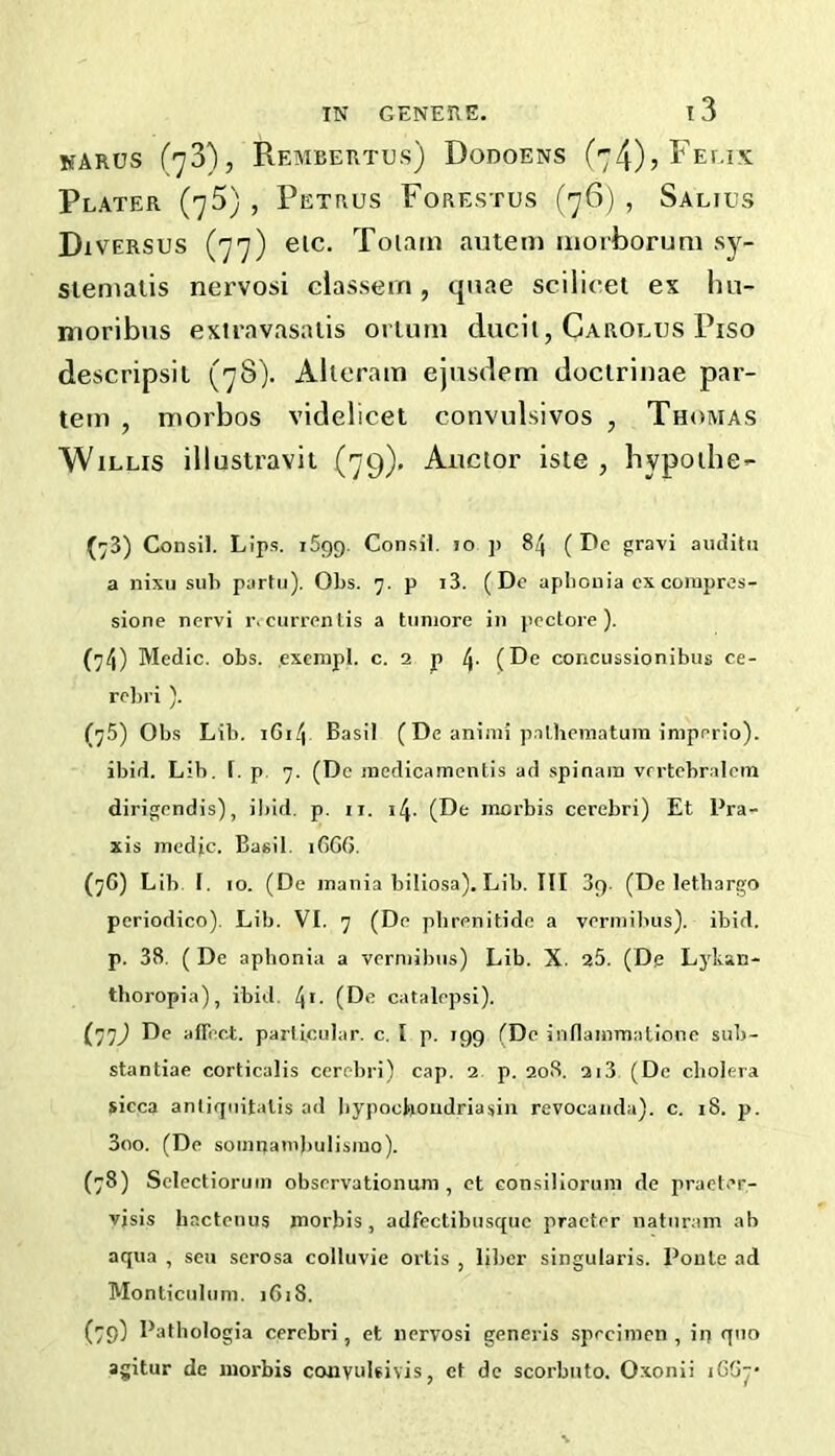 karus (73), Rembertus) Dodoens (74), Felix Plater (75) , Petrus Forestus (76) , Salius DiVERSUS (77) eic. Toiam autem iiiorborum sy- siemaiis nervosi classem, quae scilicet ex lui- moribus exiravasaiis oriurn ducii, Carolus Piso descripsit (78). Alteram ejusdem doctrinae par- tem , morbos videlicet convulsivos , Thomas Willis illustravii (79). Aiictor iste , hypothe- (73) Consil. Lips. 1599. Consil. lo ]) 84 ( Dc gravi aiulitu a nixu sub parlu). Obs. 7. p i3. (De aphonia cx conipros- sione nervi r. currenlis a tiiniore in poctoie ). (74) Medic, obs. exempl. c. 2 p 4- (De concussionibiis ce- rebri ). (75) Obs Lib. i6i4 Basil (De animi p.Tlheinatum iniperio). ibid. Lib, [. p. 7. (Dc incdicamentis ad spinam vrrtebralcm dirigendis), ibid. p. ii. 14. (De morbis cerebri) Et Pra- xis medic. Basil. iGGG. (76) Lib. I. 10. (De mania biliosa). Lib. Ill 39. (De letbango periodico). Lib. VI. 7 (De pbrenitide a vermibiis). ibid, p. 38. ( De aphonia a vermibiis) Lib. X. 25. (De Lj'kan- tboropia), ibid. 4*- (De catalepsi). (77J De affect, parlicular. c. I p. 199 (Dc iiiflammatione sub- stantiae corticalis cerebri) cap. 2. p. 208. 2i3 (De cholera sicca antiqiiitalis ad bypocboiidriasin revocaiida). c. 18. p. 3oo. (De soinnambulisiuo). (78) Sclectiorum observationum , ct consilioruni de praeter- visis bactenus morbis, adfectibusque praeter natnram ah aqua , sen serosa colluvie ortis , liber singularis. Ponte ad Monticul um. 1618. (79^ Pathologia cerebri, et nervosi generis specimen, iri quo agitur de morbis coiivuleivis, et dc scorbiito. Oxonii iGG^-