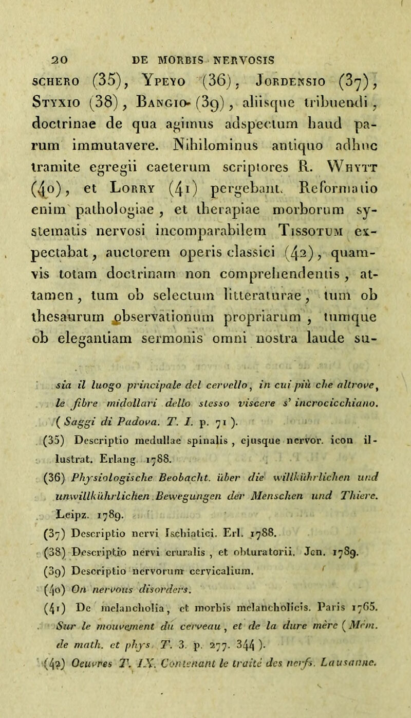 SCHERO f35), YpEYO (36), JORDENSIO (3^) , Styxio (38), Bangio- (Sg), aliisqne iribueacli, doctrinae de qua aj^iinus adspecium baud pa- rum immutavere. Nihilominus aniiquo aclbiic iramite egregii caeierum scripiores R. Whytt (^o), et Lorry (40 pergebauL Reforniiiiio enim pathologiae , et iherapiae morborum sy- stematis nervosi incomparabilem Tissotum ex- pectabat, auclorem operis classici (42)> quam- vis totam docirinarn non compreliencleniis , at- tamen, turn ob selecium litteraiurae , turn ob ibesaururn ^bservalionmn propriarum , tnnique ob eleganiiam sermonis omai nostra laude su- sia il luogo principale del cervcUo ^ in cui piu che altj'ot>e, le fibre midollari dello slesso visccre s’ incrocicchiano. (^Saggi di Padova. T. /. p. 'ji ). * (35) Descriptio meduUae spinalis, cjusque ncrvor. icon il- lustrat. Erlang. 1^88. (36) Physiologische Beobacht. i'lber die willkiihrlichen und unwillkuhrlichen Bewegungen der Menschen und Thieve. Leipz. 1789. (37) Descriptio ncrvi I&cliiatici. Erl. ,1788. (38) Descriptio nervi cruralis , et oliluratorii. Jen. 17S9. (39) Descriptio nervorum cervicaliuin. ' (/jo) On nervous disorders. (4r) De melancholia, et morbis melancholicis. Paris 1765. iS«r le mouve/nent dii cerveau, et de la dure mere (Mem. de math, et phys. T. 3. p. 277. 344 )• (4?) Oeuvres T. IX. Contenant le traite dcs nerfs. Lausanne.