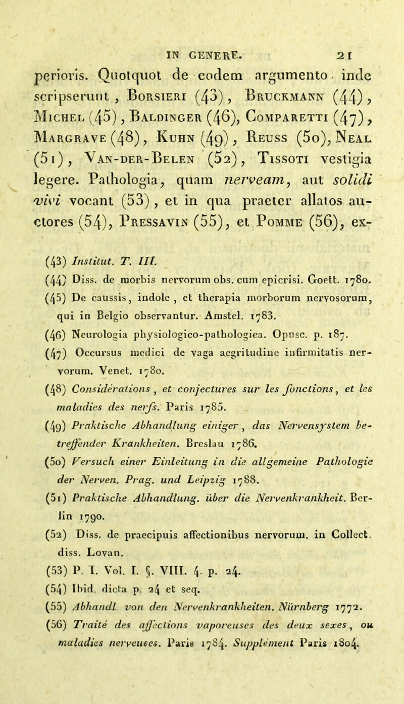 perioris. Quolquol de eodem argnmento indc scripseruiit , Borsieri (43), Bruckmann (44)? Michel (45), Baldinger (46), Gomparetti (47), Margrave (48), Kuhn (4q) , Reuss (5o), Neal (5i), Van-der-Belen (52), Tissoti vestigia legere. Paihologia, quain nerveam, aut solicli 'vii’i vocant (53) , el in qua pi’aeter allatos au- ctores (54), Pressavin (55), el Pomme (56), ex- (43) Institut. T. III. (44) D iss. de raorbis nervorum obs. cum cpicrisi. Goett. 1780. (45) De caussis, indole, et therapia inorborum nervosorum, qui in Belgio observantur. Amstel, 1783. (40) Ncurologia physiologico-pathologica. Opusc. p. 187. (47) Occursus niedici de vaga acgritudine iii6rmitatis ner- vorum. Venet. 1780. (48) Consideralions , et conjectures sur les Junctions ^ et las maladies des nerfs. Paris 1785. (4q) Praktische Abhandlung einiger , das Nervensystem be- trejfender Krankheiten. Breslau 1786. (50) Fersuch einer Einleitung in die allgemeine Pathologie der Nerwen. Prag. und Leipzig 1788. (51) Praktische Abhandlung. iXber die Nervenkrankheit. Ber- lin 1790. (52) D iss. de praecipuis affectionibus nervorum, in Collect, diss. Lovan. (53) P, I. Vol. I. §. Vlll. 4. p. 24. (54) Ibid, dicfa p. 24 et seq. (55) Abhandl von den Neraenkrankheiten. Niirnbcrg 1772. (56) Traite des ajjeclinns vaporeuscs des deux sexes, ou maladies nerveuses, Paris 1784. Supplement Paris 1804.