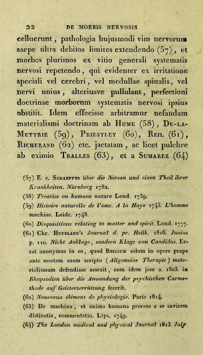 eelluerunt, paihologia hujusmodi vim nervorum saepe ultra debitos limites exiendeiido et morbos plurimos ex vitio general! sysicmalis nervosi repeiendo, qui evidenter ex irritaiione speciali vel cerebri, vel medullae spinalis, vel nervi unius, alteriusve pullulant, perfeeiioni doclrinae raorborum systematis nervosi ipsius obstitit. Idem effecisse arbitramur nefandam malerialismi doclrinam ab Hume (58) , De-la- Mettrie (Sq), Priestley (6o), Reil (6i), Richerand (62) etc. jactaiam , ac licet pulcbre ab eximio Tralles (68), et a Sumarez (64) (57) E. c. Schaeffeu iiber die Nerven und einen Thcil Hirer Krankheiten. Nilrnbcrg 1782. (58) Treatise on humane nature Lond. 1739. (5g) Histoire naturelle de Vdme. A la Haye 1745. L'homme machine. Leide. 1748- (60) Disquisitions relating to matter and spirit. Lond. 1777. (61) Chr. Hofelamd’s Journal d. pr. Heilk. 1816. Junius p. 110. Nicht Anklage^ sondern Klage von Candidas, fir- rat anonymus in eo, .quod Reiltum solum in opere prope ante mortem suam scripto (Allgemeine Therapie) mate- rialismum dcfendisse asserit, cum idem jam a. i8o3. ia Rhapsodien iiber die Anwendung der psychischen Curme- thode auf Geisteszerriittung feccrit. (62) Nouveaux elemens de physiologic. Paris 1814. (63) De machina , et aiiima humana prorsus a se invicem distinclis, commentatio. Lips. i749- (G4) The London medical and physical Journal i8i3. July