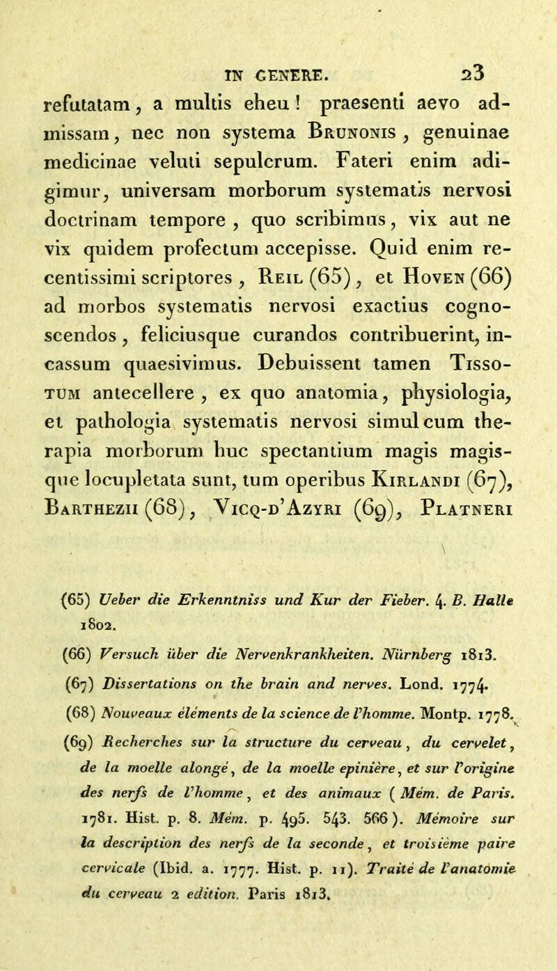 refutaiam, a multis eheu! praesenti aevo ad- missain, nec non systema Brunonis , genuinae medicinae veluli sepulcruni. Fateri enim adi- gimur, universam morborum systematis nervosi docirinam tempore , quo scribimus, vix aut ne vix quidem profectum accepisse. Quid enim re- centissimi scriptores , Reil (65) , et Hoven (66) ad morbos systeraatis nervosi exactius cogno- scendos , feliciusque curandos contribuerint, in- cassum quaesivimus. Debuissent lamen Tisso- TUM antecellere , ex quo anatomia, physiologia, el palhologia sysiematis nervosi simulcum tbe- rapia morborum hue spectaniium magis magis- qne locnpletala sunt, turn operibus Kirlandi (6y), Barthezu (68), Vicq-d’Azyri (6g), Platneri \ (65) Ueber die Erkenntniss und Kur der Fieber. 4- B. Halle 1802. (66) Versuch iiber die Ner\>enkrankheiten. Nilrnberg i8i3. (6^) Dissertations on the brain and nerves. Lond. 1774- (68) Nouveaux elements de la science de Vliomme. Montp. 1778. (69) Recherches sur la structure du cerveau, du cervelet, de la moelle alonge, de la moelle epiniere, et sur Forigine des nerfs de Vhomme ^ et des animaux Mem. de Paris. 1781. Hist. p. 8. Mem. p. 495- 543. 566). Memoire sur la description des nerfs de la secondeet troisieme paire ccrvicale (Ibid. a. 1777. Hist. p. 11). Traite de Vanatomic du cerveau 2 edition. Paris i8i3.