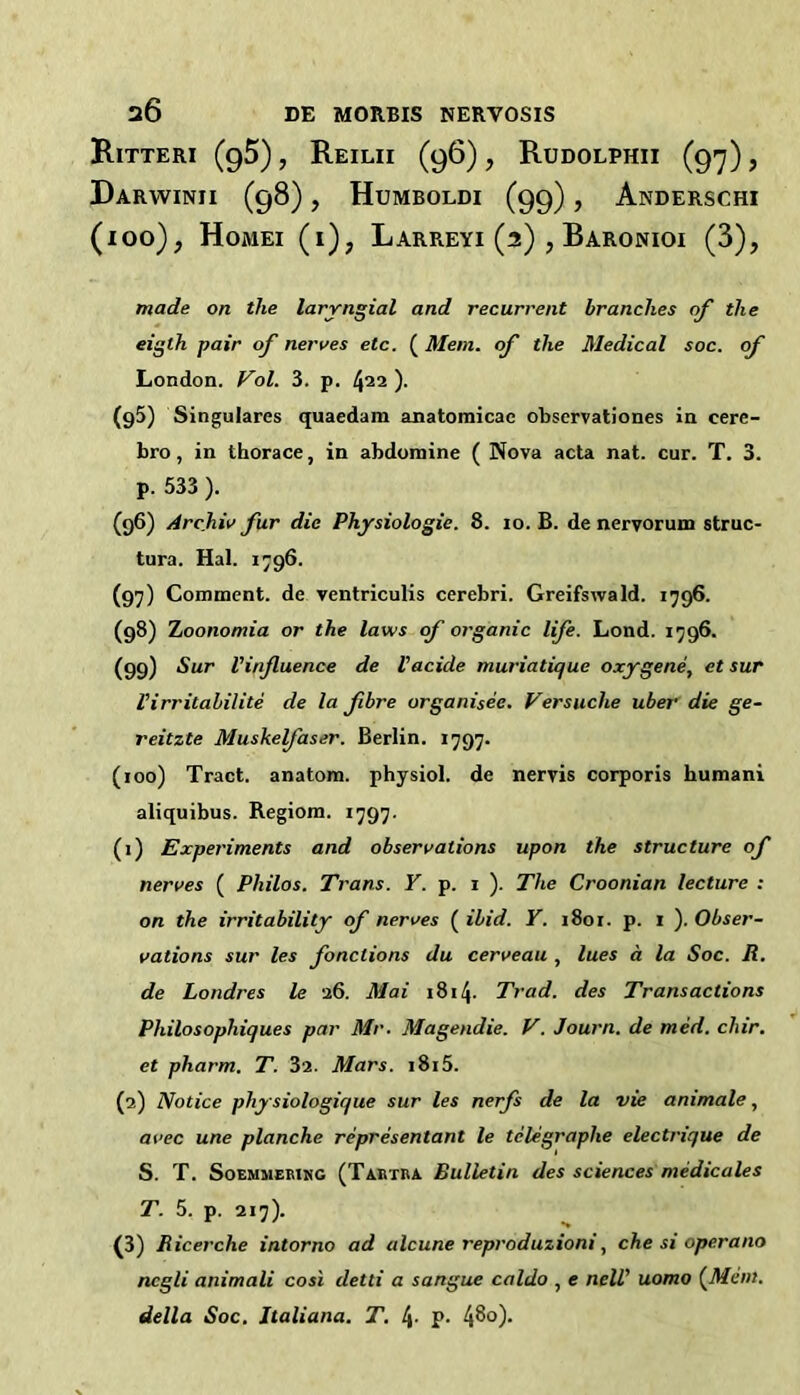 Ritteri (gS), Reilii (96), Rudolphii (97), Darwinii (98), Humboldi (99), Anderschi (100), Homei (i), Larreyi (2) , Baronioi (3), made on the laryngial and recurrent branches of the eigth pair of nerves etc. (Mem. of the Medical soc. of London. Fol. 3. p. 422). (95) Singulares quaedam anatomicac observationes in cere- bro, in thorace, in abdoniine ( Nova acta nat. cur. T. 3. p. 533 ). (96) Archiv fur die Physiologic. 8. 10. B. de nervorum struc- tura. Hal. 1796. (97) Comment, de ventriculis cerebri. Greifswald. 1796. (98) Tjoonomia or the laws of organic life. Lond. 1796. (99) Sur Vinjluence de I’acide muriatique oxygene, et sur Virritalilite de la fibre organisee, Versuche uber die ge- reitzte Muskefaser. Berlin. 1797. (100) Tract, anatom, physiol, de nervis corporis humani aliquibus. B.egiom. 1797. (1) Experiments and observations upon the structure of nerves ( Philos. Trans. Y. p. 1 ). The Croonian lecture : on the irritability of nerves ( ibid. Y. 1801. p. i ). Obser- vations sur les fonctions du cerveau , lues a la Soc. R. de Londres le 26. Mai 1814- Trad, des Transactions Philosophiques par Mr. Magendie. V. Journ. de med. chir. et pharm. T. 32. Mars. i8i5. (2) Notice physiologique sur les nerfs de la vie animate, avec une planche representant le telegraphe electrique de S. T. SoEMMEBiNG (Taetba Bulletin des sciences medicates T. 5. p. 217). (3) Ricerche intorno ad alcune reproduzioni, che si operano ncgli animali cost detti a sangue caldo , e neW uomo (^Mem. della Soc, Jtaliana. T. 4- P- 4S°)-