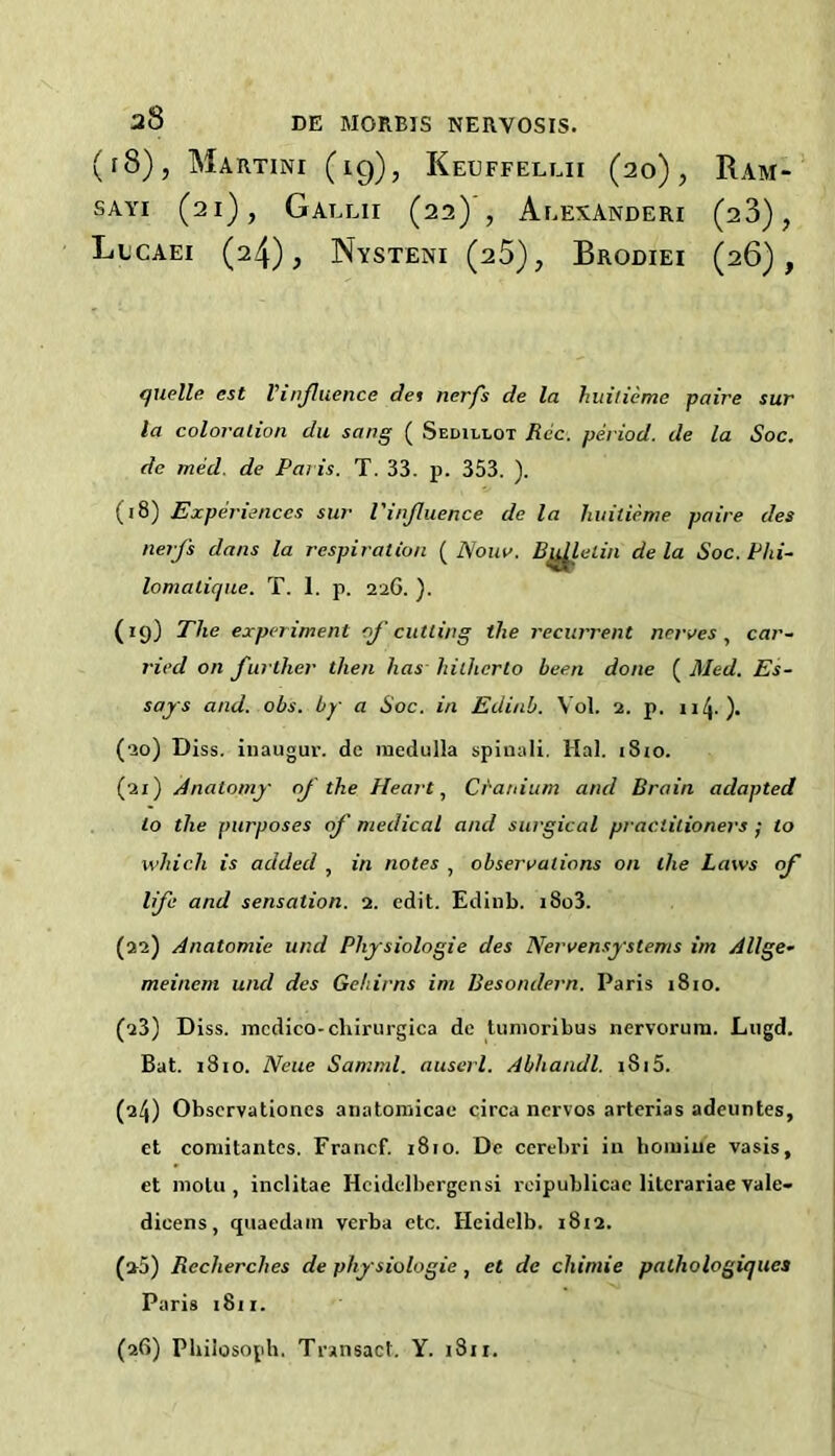 (i8), Martini (19), Keuffellii (20), Ram- SAYi (21), Gallii (22) , Aeexanderi (23), LlCAEI (24); Nysteni (25), Brodiei (26), tjuelle est Vinjluence det nerfs de la huilieme paire sur la coloralion du sang ( Sedillot Rec. period, de la Soc. de med. de Paris. T. 33. p. 353. ). (18) Experiences sur Vinjluence de la huitieme paire des nerj's dans la respiration ( Nouv. Bj^eiin de la Soc. Phi- lomalique. T. 1. p. 226. ). (19) The experiment oj'cutting the recurrent nerves, car- ried on further then has hitherto been done ( Med. Es- says and. obs. by a Soc. in Edinb. V'ol. 2. p. ii4-)* (20) Diss. iiiaugur. dc medulla spiiiali. Hal. i8io. (21) Anatomy nj'the Heart, Cranium and Brain adapted to the purposes of medical and surgical practitioners ; to which is added , in notes , observations on the Laws (f life and sensation. 2. edit. Ediub. i8o3. (22) Anatomic und Physiologic des Nervensystems im Allge- meinem und des Gehirns im Besondern. Paris 1810. (23) Diss. medico-chirurgica dc tumoribus nervorum. Liigd. Bat. i3io. Neue Samriil. auserl. Abhandl. 1815. (24) Observationes anatomicae circa nervos arterias adeuntes, et comitantes. Francf. 1810. De cerebri in homiue vasis, et motu , inclitae Hcidclbcrgensi rcipublicac litcrariae vale- dicens, qiiaedain verba etc. Heidelb. 1812. (»5) Recherches de physiologic, et de chimie palhologiques Paris 1811. (26) Philosoph. Transact. Y. 1811.
