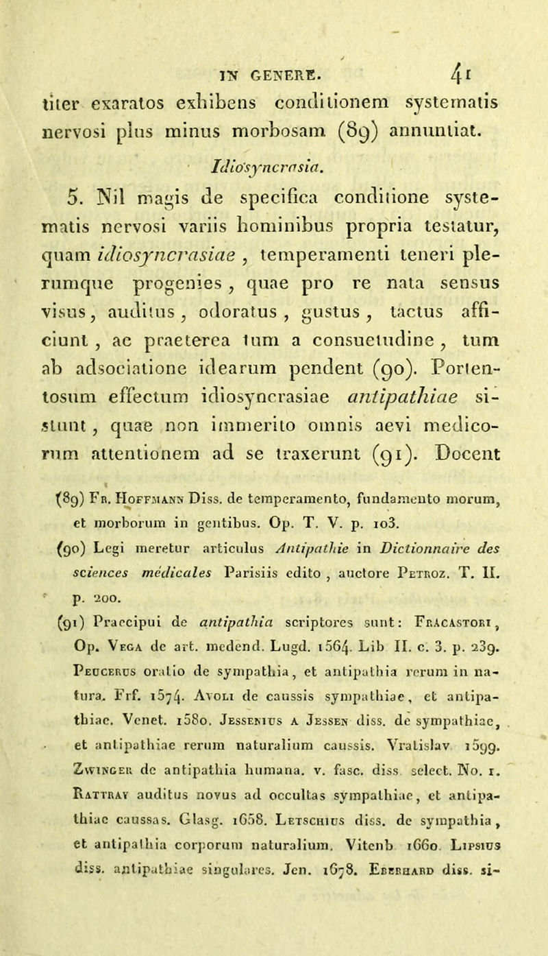 tiler exaralos exblbens condilionem systernatis nervosi plus minus morbosam (89) annumiat. IJio'syncrnsia. 5. Nil mais de specifica condiiione syste- matis nervosi variis boniinibus propria testalur, quam idiosyncrasiae , temperainenti teneri ple- riimque progenies, quae pro re nata sensus visus, audilus , odoratus , gustus , taclus affi- ciunl, ac praeterea lum a consuetudine , turn ab adsoeialione idearum pendent (90). Porien- tosum effectum idiosynerasiae aniipathiae si- jlunt, quae non immeriio oinnis aevi medico- rum attentionem ad se traxerunt (91). Docent (8g) Fb. Hoffjiann DIss. de teinperamento, fundaiiieuto morum, et morboriiin in geiitibus. Op. T. V. p. io3. (90) Legi meretur articulus Aniipathie in Dictionnaire des sciences mcdicales Parisiis cdito , aiictore Petroz. T. II. p. 200. (91) Praecipui de antipathia scriptores sunt: FrAcastoei, Op. Vega dc art. incdend. Lugd. i564. Lib II. c. 3. p. aSg. Peucerds onilio de synipathia, et antipathia rnrum in na- tura. Fif. Avoli de caussis synipatliiae, et anlipa- tbiao. Vcnet. i58o. Jessemus a Jessen diss. de sympathiae, et aniipathiae rerura naturalium caussis. Vralislav lagg. ZwiNGER dc antipathia luimana. v. fuse, diss select. No. i. Rattray auditus novus ad occultas sympathiae, et antipa- thiac caussas. Glasg. iG.58. Letschios diss. de sympathia, et antipathia coqiorum naturalium. Vitenb iG6o. Lipsins diss. aniipathiae singulares. Jen. 1678. Eeebhard diss. si-