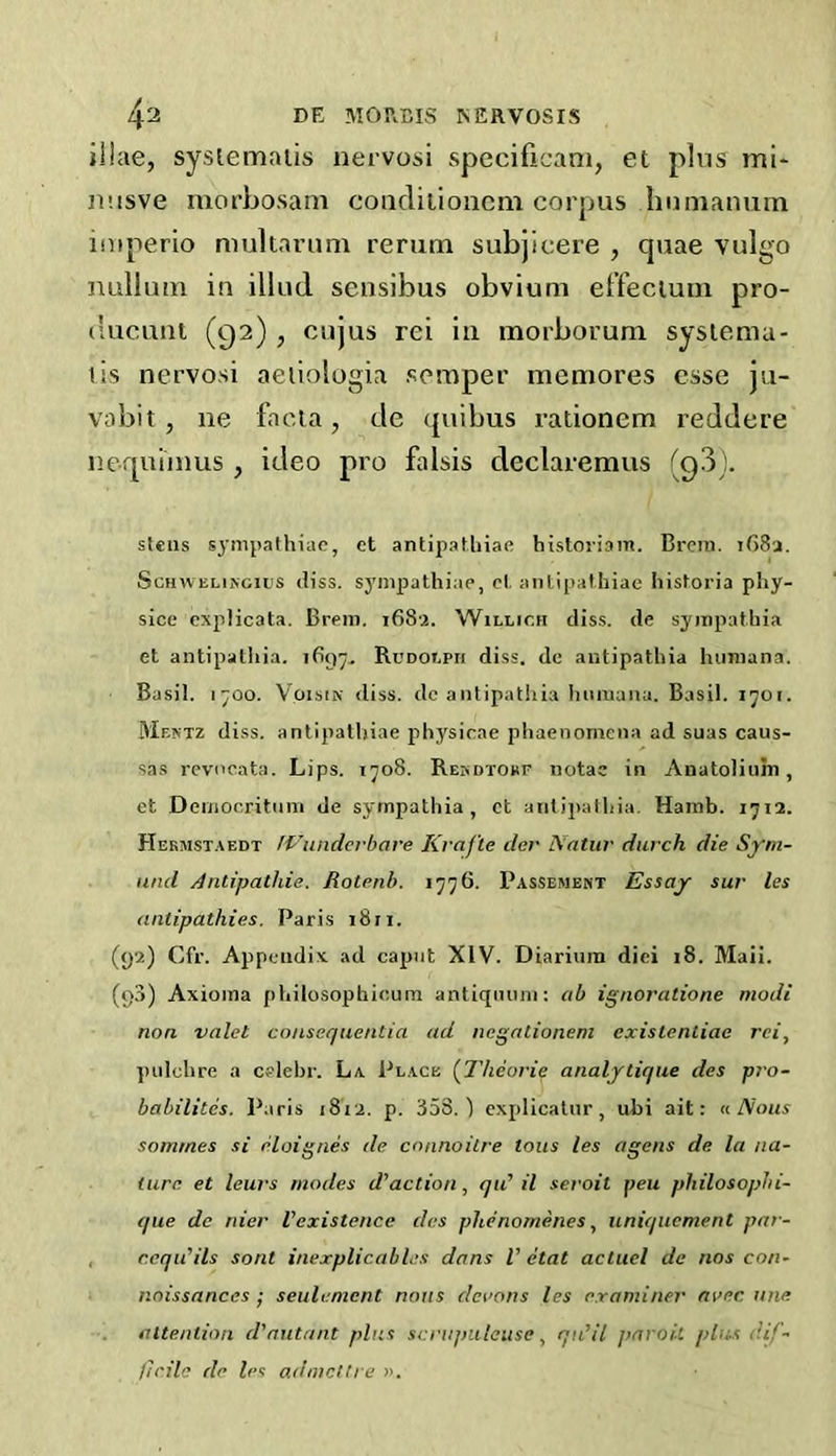 4^ DE MOPvCIS ^ERVOSIS iilae, sysiemaiis nervosi specificam, et plus mi- nnsve morbosam coiidiiioucm corpus hunianuin iniperio multarimi rerum subjicere , quae vulgo nullum in illud sensibus obvium el’fecium pro- ducunt (92) , cujus rei In morborum sysiema- tis nervosi aeiiologia scraper memores esse ju- vabit , lie facia, de (juibus rationem reddere nequimus, ideo pro falsis declaremus (Qd). steiis s^’inpathiac, et antipafliiae historiam. Brciii. iG8a. ScHWELifJcius (liss. sj'mpjathiae, cl, anlipathiae historia pliy- sice cxpHcata. Brcni. 1682. Willich diss. de syinpathia et aiitipalliia. 1897- RuDoepii diss. de autipathia hiiniana. Basil. 1700. VoisiN diss. dc antipatiiia liiiniana. Basil. 1701. Mextz diss. antipalliiae physicae pliaenomeiia ad suas caus- sas rcvncata. Lips. 1708. RErioroBF notac in Anatoliiim, ct Deiiiocritiini de sympathia, ct aiitipalliia, Harnb. 1712. Hekmst.vedt tViindcrbare Krafte dcr Natiii' durch die Sym- nnd Antipathie. Rotenh. 1776. Passement Essay sur les antipathies. Paris 18 n. (92) Cfr. Appendix, ad caput XIV. Diariuin diei 18. Mali. (98) Axioina pbilosophicum antiqiumi: ab ignoratione modi non valet consequentia ad negationem cxistentiae rei, ynilclire a cclebr. La Place (llieorie analytique des p?'o- babilitcs. Paris 1812. p. 358.) explicalnr, ubi ait: n Nous sommes si eloignes de connoitre tons les agens de la na- ture et lews modes d’action, qu’il seroit pen philosophi- que dc nier Inexistence des phenomenes, uniqucment par- , r.cqii’ils sont inexplicables dans V etat actucl dc nos con- noissances ; seiilement nous dei’ons les examiner nvec. une attention d'autant plus scnipuleuseqn’il paroit plus dif- l/rile de les admcttre ».