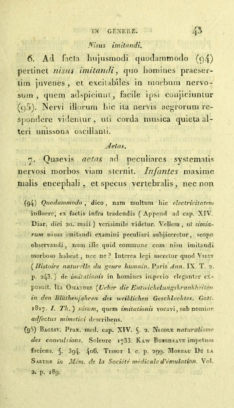 Aisiis imilandi, 6. Ad facta hnjusmodi quodammodo (q4) periinet riisus iniita?uli, quo honiisies praeser- tim juvenes , cl exciiabiles in inoihimi nervo- sum , quern adspiciuiit, facile i()si coujiciunlur (t)5). Nervi illorum liic ita nervis aegroruni re- spondere videniur, nii corda musica quieta al- leri unissona oscillanii. jdelns. n. Quae vis actns ad peculiarcs systematis nervosi niorbos viara sternit. Infantes maxime nialis encepbali , et specus verlebralis, nee non (94) Quodammodo , dico, nam multum hie electricitateiu influere, ex factis infra tradendis ( Append ad cap. XIV. Diar. dici 20. maii ) verisimile videtur. Vellcrn , u< simia~ rum nisus imitandi cxainini peculiari suhjicerctur, scopo ohservandi, niiin ille quid coinmuiic cum nisu imitandi morboso haheat, ncc ne ? Intcrea legi mcrctur quod Vinrv (^Uistoire naturclle da genre humain. Paris Ann. IX. T. 2. p. 1^3.) de imitalionis in homines imperio elegantcr c.x- posuit. tla OsiAXDER (Ueber die Entwickelungskrankheiten in den BliithenjaJiren des weibliclien GeschlecJites. Coif. 1817. I. Th.) liisum, quern imitalionis vocavi, sub nomine adfectus mimctici describens. (g5) Bacuv. Prax. mod. cap. XIV. §. 2. Nicole naturalisme des convulsions. Soleure jj33. Kaw Bobrhaave impetuiu faciens. §. 3g4. 4®^- Vissot 1. c. p. 299. Moreau Dc la Sart.ue in Mem. de la Sociele medicale d’emulation. Vol. a. p. 189.