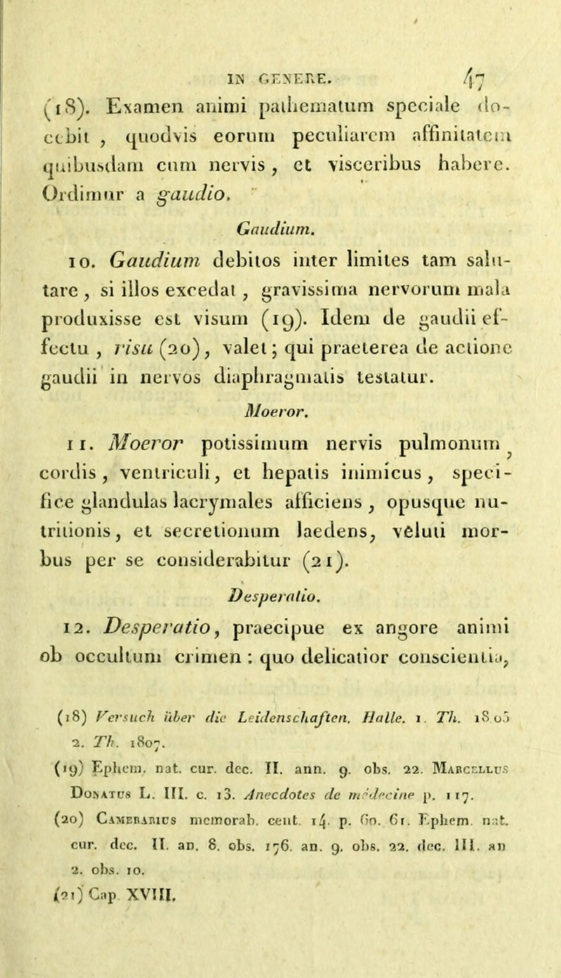 (i8). Examen animi paihemalum spcciale do- ccbit , quodvis eonim peculiarcm affiniiaiciu cpiibusdam cnm neivis, ct visccribus habere. Ordimur a gaudio, Gaudium. 10, Gaudium debilos inter limites tarn saln- tare , si illos excedat , gravissima nervorum mala produxisse csL visum (19). Idem de gaudii ef- feclu , risu^'io'), valet; qui praeierea de aciionc gaudii in nervos diaphraginalis tesiaiur. Moeror. 11, Moeror potissimum nervis pulmonum ^ cordis, veniriculi, et hepaiis inimicus , speei- fice glandulas lacrymales afficiens , opusque nu- Iriiionis, et secretionum laedens, veluii mor- bus per se considerabilur (21). Desperalio. 12, Desperatio, praecipue ex angore aniini ob occultum crimen ; quo delicaiior conscieiiLia, (18) Fersuch uher die Leidenschaften. Halle, i. Th. 180,') 2. Th. 180-. (19) Ephcm. nat. cur. dec. II. ann. 9. obs. 22. Mabcf.llu.s Dosatcs L. III. c. i3. Anecdotes de medecine p. i 17. (20) Camebahics mcinorab. cent, i/j- P- Cr. Ephem. nat, cur. doc. II. an. 8. obs. 1^6. an. 9, obs. 22. dec. 111. an 2. obs. 10. I2ijC,-.p XVIII,