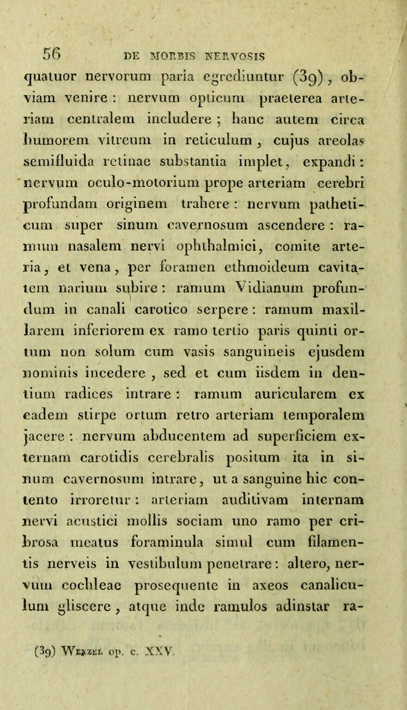 quaiuor nervorum paria egrcdiuntur (89) , ob- viam venire : nervum opiicum praeierea arie- riatn cenlralenx includere ; banc auieni circa Immorem vitreum in reticulum , cujus areolas semiduida retinae substantia implet, expandi; 'nervum oculo-moiorium prope arieriam cerebri profundam originem trahcre : nervum patheii- cum super sinurn cavernosum ascendere : ra- nmm nasalem nervi oplithalmici, comiie arte- ria, et vena, per foramen ethmoideum cavita- lem nariuiu subire: ramum Vidianum profun- (lum in canali carolico serpere: ramum maxil- larem inferiorem ex lamo leriio paris quinii or- tum non solum cum vasis sanguineis ejusdem nonxinis incedere , sed et cum iisdem in den- lium radices intrare: ramum auricularem ex eadem stirpe ortum retro arteriam temporaleni jacere ; nervum abducentem ad superficiem ex- ternarn carotidis cerebralis posilum ita in si- num cavernosum intrare, ut a sanguine hie con- tento irroreiur; arieriam auditivam internam nervi acustici mollis sociam uno ramo per cri- brosa meatus foraminula simul cum filamen- lis nerveis in vesiibulum peneirare; aliero, ner- vum cochleae prosequentc in axeos canalicu- lum gliscere , atque indc ramulos adinslar ra- (89) Wesizei- op. c. XXV-