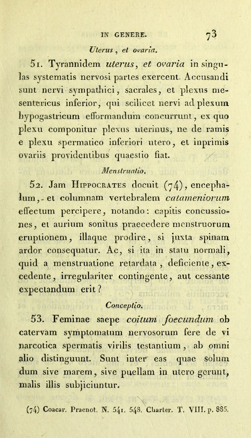 ZJlerus, et ovarla, 51. Tyrannidem. uterus, et o^'aria insingn- las systematis nervosi partes exercent. Accnsandi sunt nervi sympathici, sacrales, et plexus nie- sentericus inferior, cpn scilicet nervi adplexum hypogastricum efForrnandum concurrunt, ex quo plexu componitur plexus uierinus, ne de ramis e plexu spermatico inferior! utero, et inprimis ovariis providcntibus quaesiio fiat. Menslrualio. 52. Jam Hippocrates docuit (y4) ? cneepha- lum,-et columnam vertebralem catameniornm effectum percipere, noiando; capitis concussio- nes, et aurium sonitus pi’aecedere mcnstruorum eruptionem, illaque prodire, si juxta spinam ardor consequatur. Ac, si ita in staiu normali, quid a menstruatione reiardata , deficiente, ex- cedente, irregulariter contingente, aut cessante expectandum erit ? Conceptio. 53. Feminae saepe coiiiim foecunduin ob catervam symptomalum nervosorum fere de vi narcotica sperrnatis virilis lestantium, ab omni alio distinguunt. Sunt inter eas quae solum dum sive marem, sive puellam in utero gerunt, malis illis subjiciuntur. N 04) Coacar. Praenot. N. 548. Charter. T. VIII. p. 885.