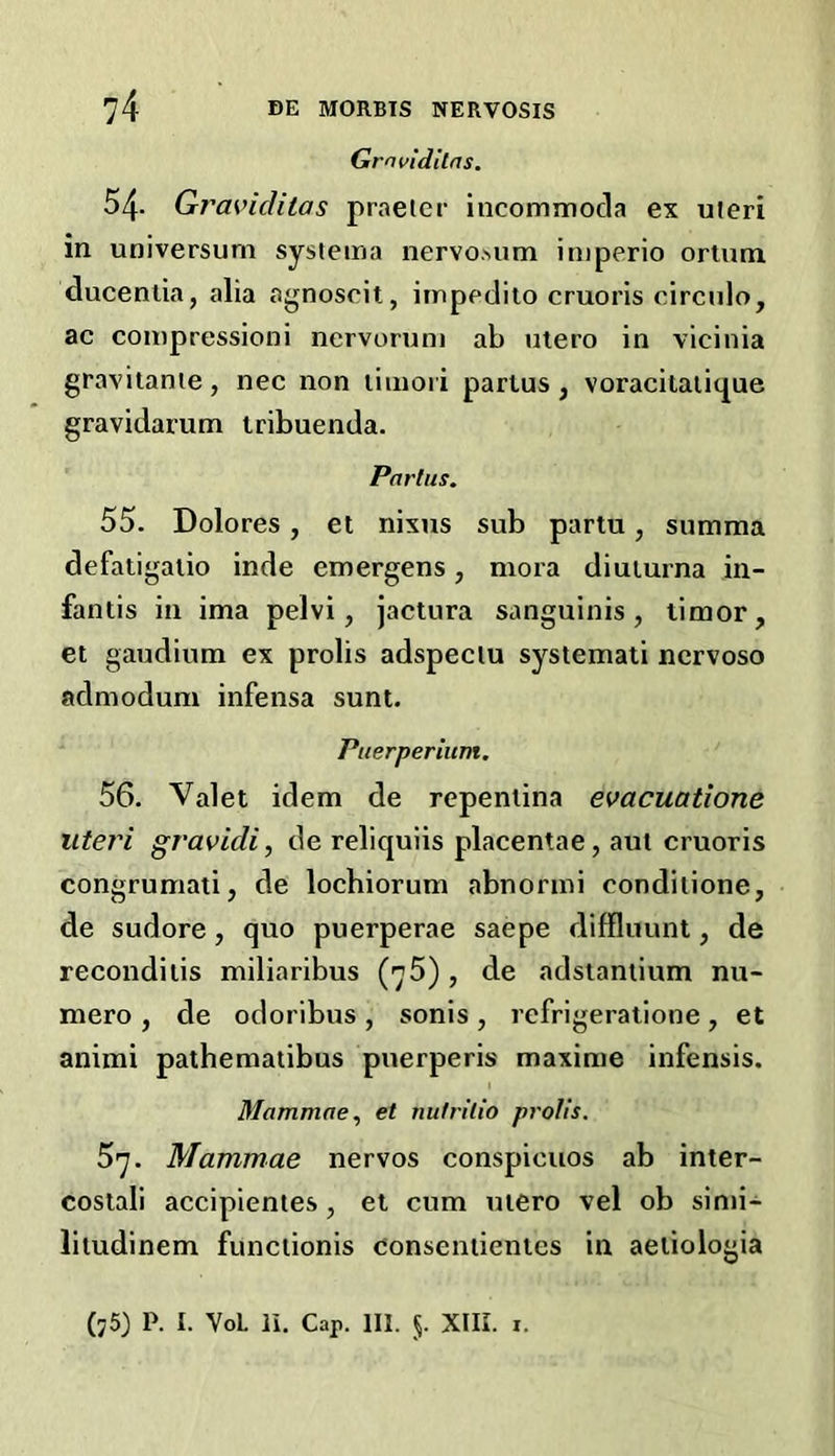 Gro{>idltns. 54- Gras'idilas praeier incommocla ex uieri in universum systema nervoMim iniperio ortum ducenlia, alia agnoscit, impedito cruoris circulo, ac coinpressioni nervorum ab utero in vicinia gravitanie, nec non limoii partus , voracitaiic^ue gravidarum tribuenda. Partus. 55. Dolores, el nixus sub partu, summa defatigalio inde emergens, mora diuiurna in- fantis in ima pelvi, jactura sanguinis, limor, et gaudium ex prolis adspeciu systemati ncrvoso admodum infensa sunt. Ptierperium, 56. Valet idem de repenlina evacuatione uteri gravidi, de reliquiis placentae, aut cruoris congrumati, de locbiorum abnormi condilione, de sudore, quo puerperae saepe diffluunt, de recondilis miliaribus (75), de adsianiium nu- mero , de odoribus , sonis , refrigeratlone , et anirai pathematibus puerperis maxime infensis. Mammae., et nutrilio prolis. 57. Mammae nervos conspicuos ab inter- costali accipientes, et cum utero vel ob simi- liludinem funclionis donseniientes in aeiiologia (j5) P. I. VoL li. Cap. HI. 5. XIII. I.