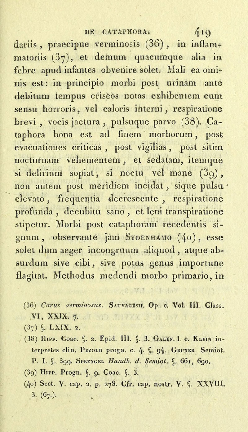 dai'lis , praecipue verminosis (36) , in inflam- inatoriis (3'^), et clenaum qiiacumque alia in febre apud infantes obvenire solet. Mali ea omi- nis est; in principio morbi post urinam ante debituni teinpus crisfeos notas exhibentem cum sensu horroris, vel caloris interni, respiratione brevi , vocis jactura , pulsuque parvo (38). Ca- taphora bona est ad finem morborutn, post evacualiones criticas , post vigilias, post sitim noctuPnam vebementem, et sedataui, itenique si delirium sopiat, si noctu vel mane (3g), non autem post meridiem incidat, sique pulsn • elevato, frequentia decrescenle , respiratione profunda , decubitu sano , et leni transpiratione stipeiur. Morbi post cataphoram recedentis si- gnum, observante jam Sydenhabio (4o) ? esse solet dum aeger incongruum aiiquod , atque ab- surdum sive cibi, sive potus genus importune flagitat. Methodus medendi morbo primario, in (36) Cams verminosus. SaotaG8sii. Op. c. V<Jl. Itl. Class, VI, XXIX. 7- (37) §. LXIX. 2. (38) Hipp. Coac. §. 2. Epid. III. §. 3. Galen. I, c. Klein in- tei'pretes din. Pezold progi?. c. 4- §. 94- Gbuneb Semiot. P. I. §. 3gg. Spbengel Hanclb. d. Semiot. §. 66i, 6go. (3g) Hipp. Progn. §. g. Coac. §. 3. (4o) Sect. V. cap. a. p. 278. Cfr. cap. nostr. V. §. XXVIII.