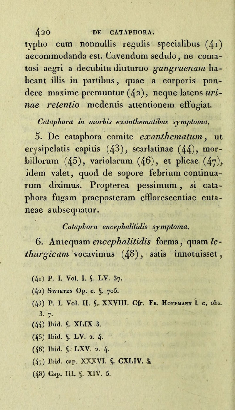 typho cum nonnullis regulis specialibus (4i) aecommodanda est. Cavendum sedulo, ne coma- tosi aegri a decvibiiu diutiirno gangraenam ha- beant illis in parlibus, quae a corporis pon- dere niaxime premuntur (42), neque latens nae retentio raedentis altentioneai effugiat. Cataphora in morhis exanthematibus symploma, 5. De cataphora comite exanthematum, ut erysipelatis capitis (43), scarlatinae (44)5 billorum (45), variolarum (46), et plicae (47), idem valet, quod de sopore febrium continua- rum diximus. Propterea pessimum, si cata- phora fugam praeposieram efflorescentiae cuta- neae subsequaiur. Cataphora encephalitidis symptoma. 6. Knie([ndiTa. encephalitidis forma, quam Ze- ihargicani vocavimus (48), satis innotuisset, (40 P. I. Vol. I. §. LV. 37. (42) SwiETEN Op. C. §. 7o5. (43) P. I. Vol. II. §r XXVIII. Cfr. Fb. Hoffmann 1. c, obs. 3. 7. (44) Ibid. 5. XLIX 3. (45) Ibid. §. LV. 2. 4. (46) Ibid. §. LXV. 2. 4. (47) Ibid. cap. XXXVI. §. CXLIV. i (48) Cap. IIL §. XIV. 5.