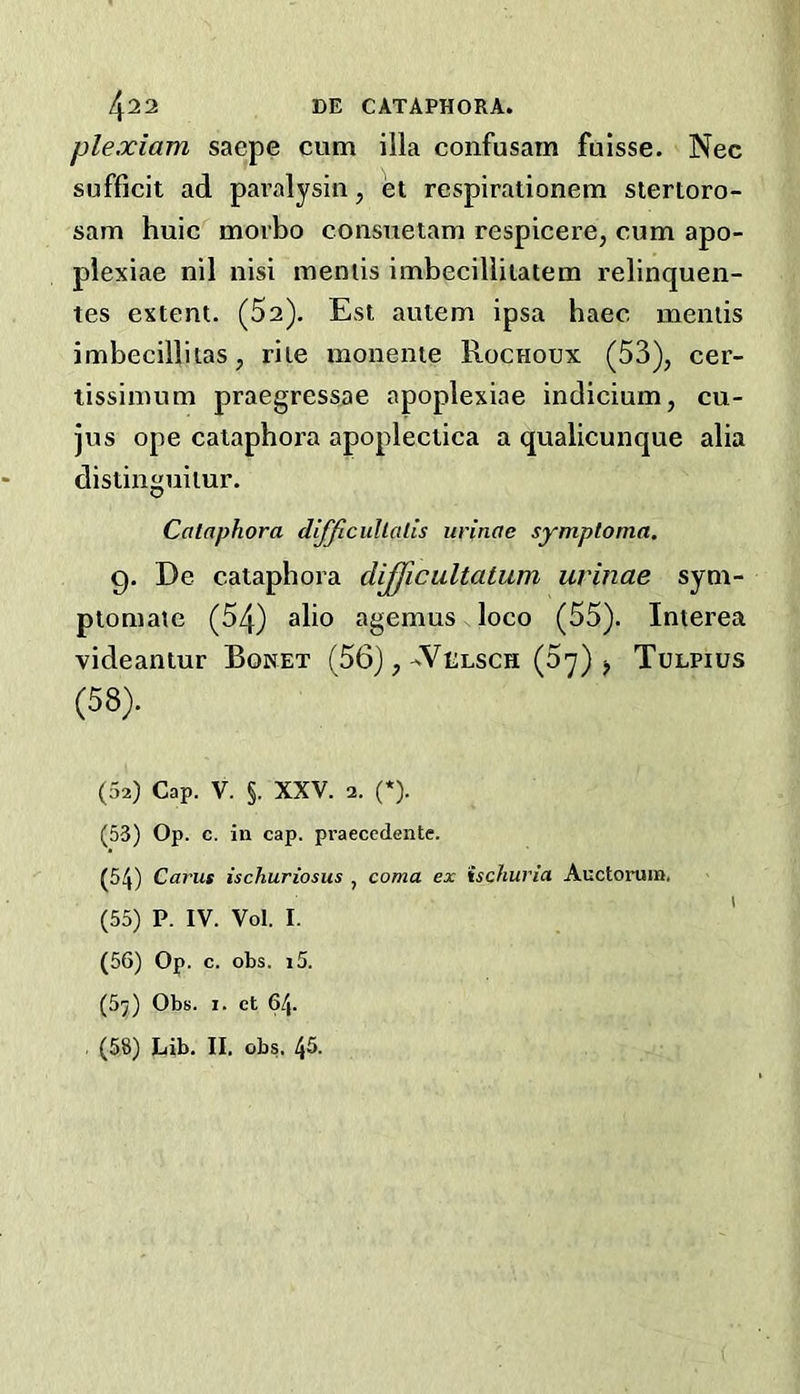 plexiam saepe cum ilia confusam fuisse. Nec sufficit ad pai’alysin, et respirationem slertoro- sam huic morbo consueiam respicere, cum apo- plexiae nil nisi meniis imbeciliilatem relinquen- tes extent. (Sa). Est autem ipsa baec meniis imbecillitas, rite monente Rochoux (53), cer- tissimum praegressae apoplexiae indicium, cu- jus ope caiapbora apopleclica a qualicunque alia distinguitur. Cataphora difficiiUatls urinae symptoma. 9, De cataphora dijficultatum urinae sym- ptomaie (54) alio agemus loco (55). Interea videantur Boket (56),-'Velsch (57) ^ Tulpius (58). (02) Cap. V. §. XXV. 2. (*). (53) Op. c. in cap. praeccdente. (54) Cams ischuriosus , coma ex ischuria Auctoruin. (55) P. IV. Vol. I. ' (56) Op. c. obs. i5. (57) Obs. 1. et 64. , (58) Lib. II. obs. 45.