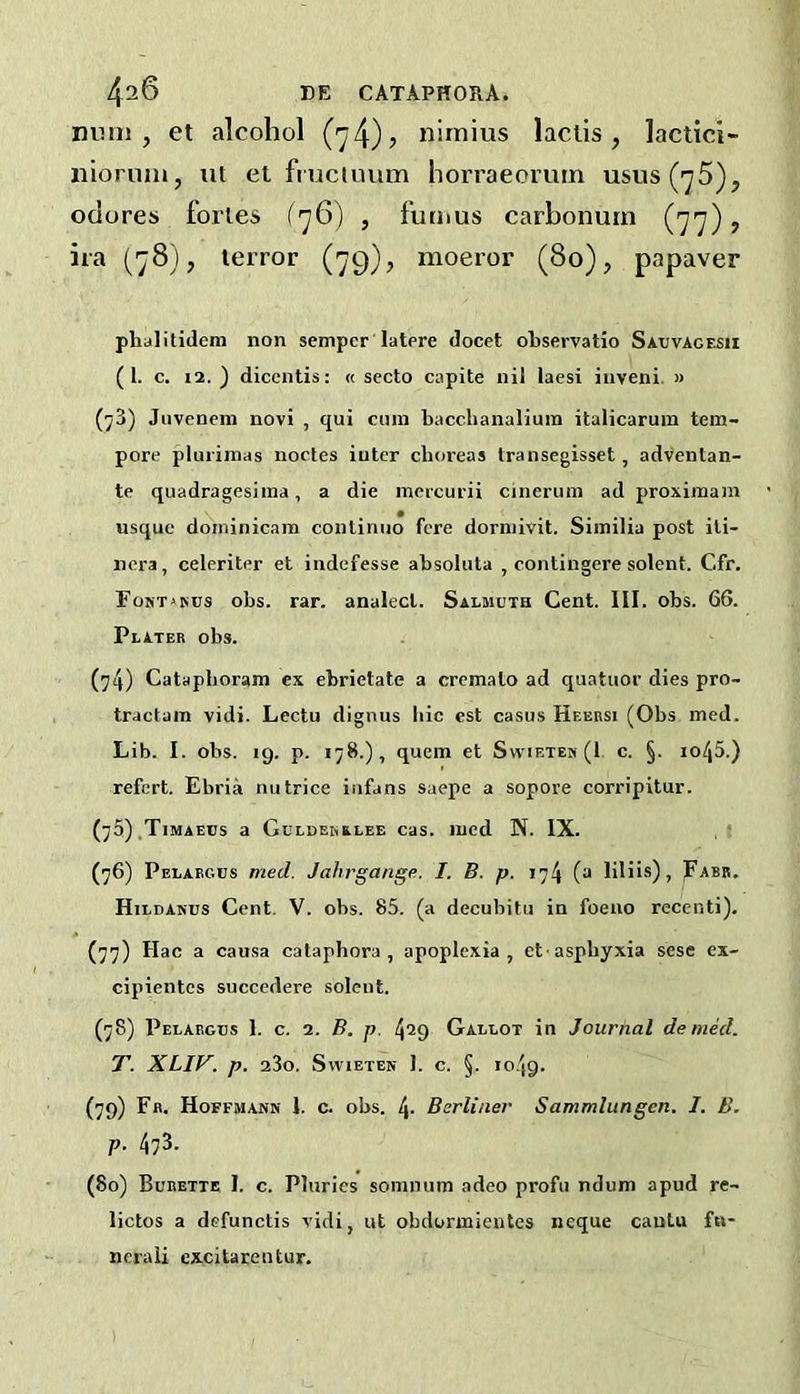 nimi , et alcohol (74)? nirnius lactis, lactici- nioruni, iit et fniciuum horraeoruin usus(75), odores fortes (76) , futnus carboiiuin (77), ira (78}, terror (79), raoeror (80), papaver phalltidem non semper'latere docet oRservatio Satjvagesii (I. c. 12. ) diccntis: « secto capite nil laesi inveni, » (^3) Jnvenein novi , qui cum bacchaiialiuin italicaruin tem- pore plurimas noctes inter choreas Iransegisset, adventan- te quadragesiraa, a die mercurii cinerum ad proximam usque doniinicam continuo fere dormivit. Similia post iti- nera, celeriter et indefesse absoluta , contingere solent. Cfr. ^o^-T»^us obs. rar. analecl. Salmuth Cent. III. obs. 66. Plater obs. Catapboram ex ebrietate a cremato ad quatuor dies pro- tractam vidi. Lectu dignus hie cst casus Heersi (Obs med. Lib. I. obs. 19. p. 178.), quern et Swietek (1 c. §. io45.) refert. Ebria nu trice iufans saepe a sopore corripitur. (75) ,Timaeus a Gclderrlee cas. med N. IX. (76) Pelargus med. Jahrgange. I. B. p. iy!\ (a liliis), Parr. Hildanus Cent, V. obs. 85. (a decubitu in foeno recenti). (77) Hac a causa cataphora, apoplexia , et-asphyxia sese ex- cipientes succedere solent. (78) Pelargus 1. c. 2. B. p. 429 Gallot in Journal denied. T. XLIV. p. 23o. SwiETEN 1. C. §. 1049. (79) Ffl. Hoffmann I. c. obs. 4- Berliner Sammlungen. I. B. p. 473. (80) Burette I. c. Pluries somnum adeo profu ndum apud re- lictos a defunctis vidi, ut obdormientes neque cantu fn- nerali excitarentur.