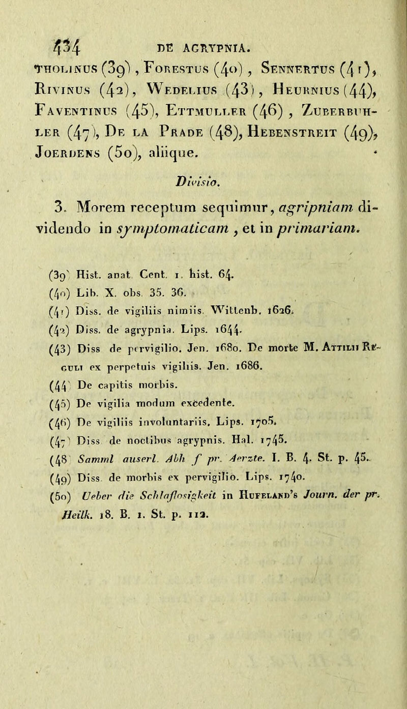 4^4 J5E AGRYPNIA. tholinus (3g^ , Forestus (4o) , Sennertus (4 f)» RrviNUs (4^)? Wedei.ius (43), Heurnius (44)> FaVENTINUS (45), EtTMUET-ER (46) j ZUBERBl’H- LER (47)? I-A. PrADE (48), HeBENSTREIT (49)j JoEROENS (5o), aliique, Dii’isio. 3. Morem receptum sequlmnr, agripniam di- videndo in sjmptomaticam , el in primariam. (39' Hist, anat Cent. i. hist. 64. (/,n) Lib. X. obs 35. 36. (40 o iss. de vigiliis nimils. Witteiib. 1626; (40 D iss. de agrypnia. Lips. i644- (43) Diss de prrvigilio. Jen. 1680. De morte M. Attilii Rt!- guli ex perpetuis vigiliis. Jen. 1686. (44 De capitis moibis. (45) De vigilia modiiin excedente. (46) De vigiliis involuntariis. Lips. 170.5. (4:' iss de noclibus agrypnis. Hal. 1745. (48 Samtnl auserl. Alh f pv. Aerzte. I. B. 4- St. p. 45- (4p) ss de morbis ex pervigilio. Lips. 1740. (5o) [Jfiber Aie Schlnfnniglifiit in Hdfelakd’s Journ. der pr.