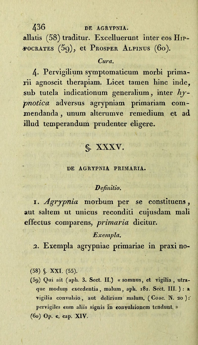 allatis (58) traditur. Excelluerunt inter eos Hip- -3POCRATES (59), et Prosper Alpinus (60). Cura. 4. Pervigilium sympiomaticum morLi prima- rii agnoscit iherapiam. Licet tamen hinc inde, sub tutela indicationum generalium, inter hj- pnotica adversus agrypniam primariam com- mendanda, unum alterumve reniedium et ad illud temperandum prudenter eligere. §. XXXV. ' DE AGRYPNIA PRIMARIA. Dejinilio. 1. Agrypnia morbum per se constituens, aut saltern ut unicus reconditi cujusdam mali effeclus comparens, primaria dicitur. Exenipla. 2. Exempla agrypniae primariae in praxi no- CSS) §. XXI. (55). (59) Qui ait (aph. 3. Sect. II.) «somnus, et Tigilia , utra- que rnodum excedentia, malum, aph. i8i. Sect. III. ) : a ■vigilia convulsio , aut delirium malum. ( Coac. N. 20 ) pervigiles cum aliis sigais in eonyuhionem tenduut, » (60) Op. c, cap. XIV-