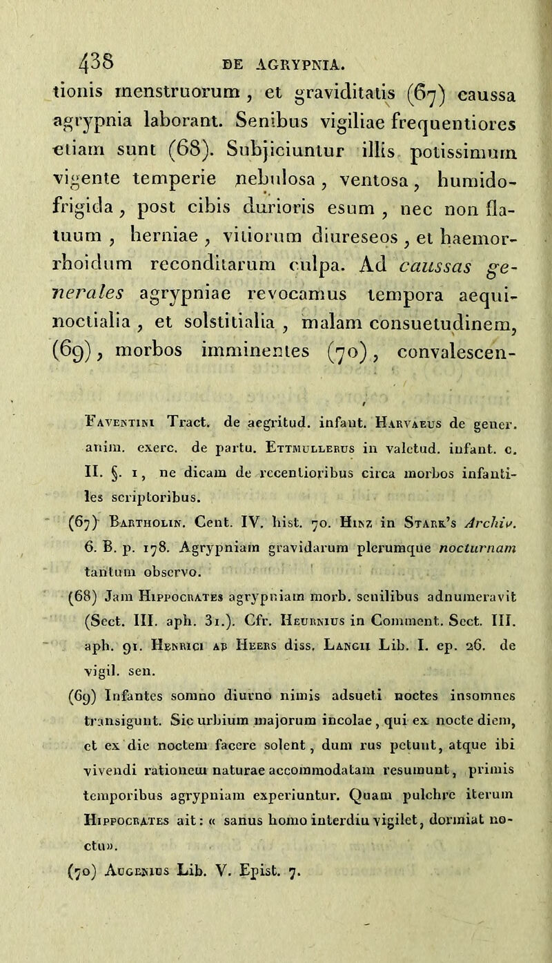 tionis menstruorum , et graviditalis (67) caussa agiypnia laborant. Senibus vigiliae frequentiores cliarri sunt (68). Subjiciuniur ilUs potissiniurn vigente temperie pebulosa, ventosa, humido- frigitla , post cibis durioris esum , nec non fla- tuum , herniae , viiiorum diureseos , et baeinor- rboidum reconditamm culpa. Ad caussas ge- nerales agrypniae revocanius lempora aequi- noctialia , et solstitialia , malam consuetudinem, (69), morbos imminenies (70), convalescen- Favektim Tract, de aegritud. infant. Hakvaeus de gener. ariiin. exerc. de partu. Ettmdllebds in valctud. infant, c. II. §. 1, lie dicam de rccenlioribus circa morbos infauti- les scriptoribus. (67) - Bartholin. Cent. IV. Inst. yo. Hikz in Stark’s Archiv. 6. B. p. iy8. Agrypniain gravidarum pleruinque nocturnam tantum observe. (68) Jam Hippocrates agrypniain morb. scnilibus adnumeravit (Sect. III. aph. 3i.). Cfr. Heurnius in Comment. Sect. III. aph. 91. Hbkrici ar Heers diss. Lancu Lib. I. ep. 26. de vigil, sen. (69) Infantes sonino diurno nimis adsueti noctes insomncs transiguiit. Sic urbium iiiajorura incolae , qui ex nocte diem, et ex die noclem facere solent, duni rus petuiit, atque ibi vivendi rationeui naturae accommodataia resumunt, primis tcmporibus agrypniain experiuntur. Quam pulchre iteruin Hippocrates ait: « sanus homo iuterdiu vigilet, dormiat no- CtUM. (yo) Adgekies Lib. V. Epist. 7.