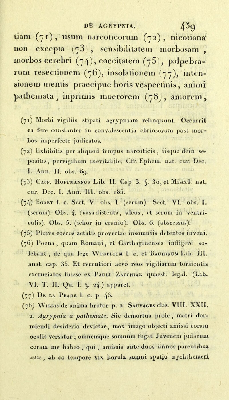 tiam (71)? usum iiarcoiicorimi (72), nicoiiana' non excepia 1 , sen.sibiUtaiem niorbosara , niorbos cerebri (74), coccilatem palpebra- rum resectioneni (76), insolaiionem (77), imen- aionem mentis praecipue horis vesperlinis , animi patheinaia ^ inprimis moeroi'em (78^, amoreni. (71) Morbi vigiliis stipati agrypniam reliiiquuut. OccurriE ea fere coiJslaiUer in convalescealia ebi'iooururu post iuor- bos iiiiperfecte jurlicatos. (72) Exliibitis per aliquoil lerapus narcoticis , iisijue dein se- positis, pervigilium iiievitabile. Cfr. Eplicm. uat. cur. Dec. 1. Ann. II. obs. 6q. (73) Casp. JfoFFMAAKUs Lib. IE Cap 3. §. 3o,ptMiscel. nat, cur. Dec. I. Ann. Ml. obs. ibS. (74) Boket I. c. Sect. V. obs. I. (serum). Sect. VI. obs. I. (scrum). Obs. (vasa cli-steuta, ulcus, el serum in veiilri- culis). Obs, 5. (icbor in cranio). Obs. G. (absccssus). (75) Plures coecos aetatis proveclac insomniis detcntos inveni. (76) Poena, quam Romani, cl Carlhaginenses iufligere so- Icbant , de qua lege W'EnELUJM 1. c. et Bauhikcm Lib III. anat. cap. 35. Et receutiori aevo reos viglliarum tormeuLis excrucialos fuissc ex Padli Zacchiae quaest, legal. (Lib. VI. T. II. Qu. 1. 24) apparet, (77) De la Pkade 1. c. p. 4s. (78) Willis de anima brutor p. 2 Sahvages clas. VIII. XXII. 2. Agrfpnia a pathemale. Sic demortua prole, matri d’oiv iniendi desiderio devictae, raox imago object! ainissi corain oculis versatur , omuemque somuum fugat Juvenem judaeujn coram me habeo , qui , amissis ante duos annos parenlibus isuis, ab CO tempore yi\. Uorula somui spalib uycblUcmeri