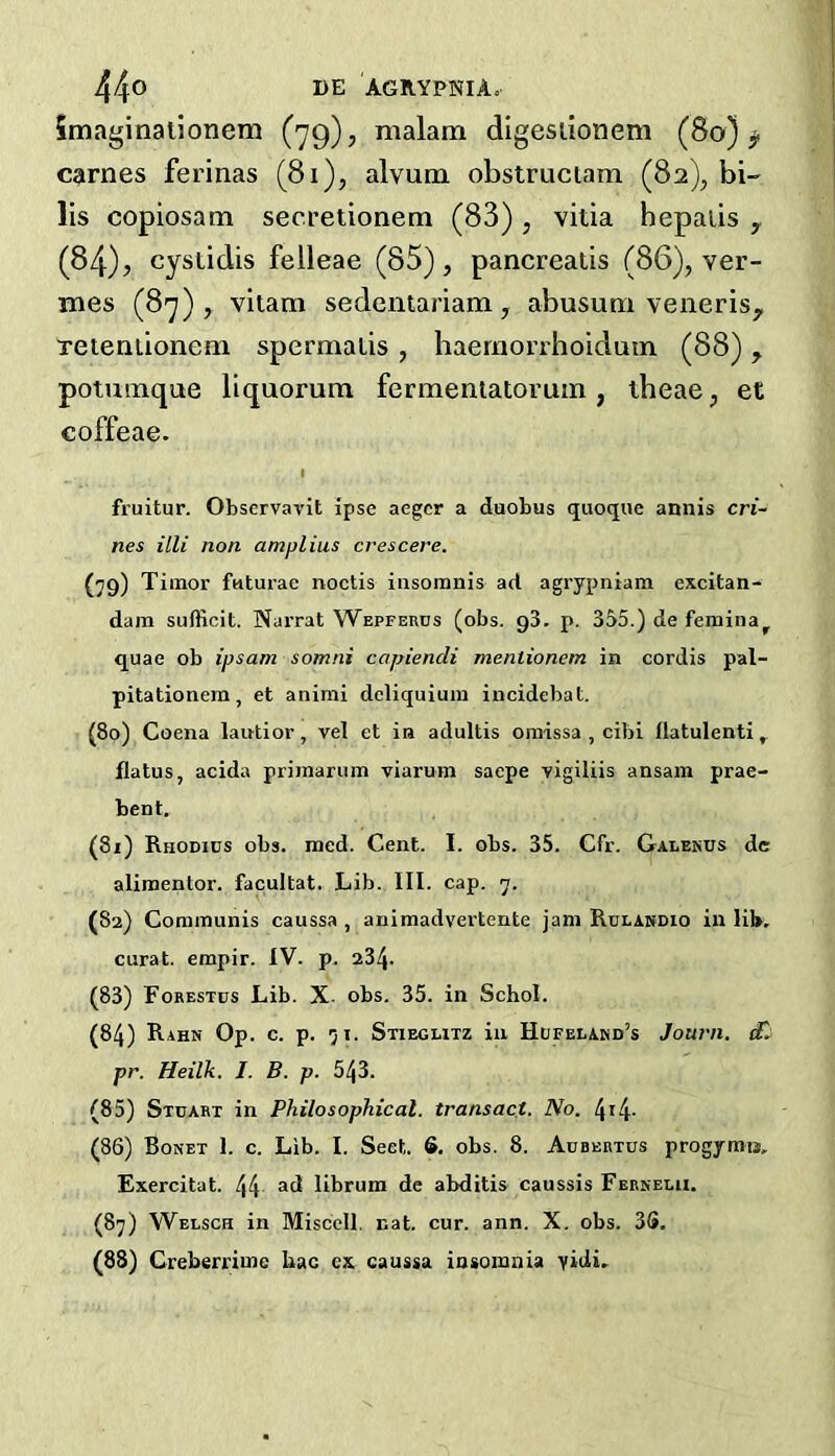 Smaginallonem (79), malam digesiionem (80) ^ carries ferinas (81), alvuna obstruciam (82), bi- lis copiosam secretionem (83) , vitia hepaiis y (84), cystidis felleae (85), pancreaiis (86), ver- mes (87), vitam sedentariam, abusuni veneris^ Peieniionem spermalis, baernorrhoiduin (88), potunaque llquorum fermentatoruin, iheae, et coffeae. I fruitur. Observavit ipse aegcr a duobus quoque annis cri- nes illi non amplius crescere. {79) Timor faturae noctis iiisoranis ad agrypniam excitan- dam sufficit. Narrat Wbpferos (obs. gS. p. 355.) de femina^ quae ob ipsam somni capiendi mentionem in cordis pal- pitationem, et animi deliquium incidebat. (80) Coena lautior, vel et in adultis omissa , cibi flatulenti ^ flatus, acida primarum viarum sacpe vigiliis ansam prae- bent. (81) Rhodics obs. raed. Cent. I. obs. 35. Cfr. Galenus dc alimentor. facultat. Lib. III. cap. 7. (82) Communis caussa , animadvertente jam Rulakdio in lib, curat, empir. IV. p. 234- (83) Forestus Lib. X. obs. 35. in Schol. (84) Rahk Op. c. p. 71. Stiegutz in Hufelakd’s Journ. £. pr. Heilk. J. B. p. 543. (85) Stuart in Philosophical, transact. No. 4i4- (86) Bonet 1. c. Lib. I. Sect. S. obs. 8. Aubehtus progymis, Exercitat. 44 librum de abditis caussis Febseui. (87) Wblsch in Miscell. nat. cur. ann. X, obs. 3S. (88) Greberrimc bac cx caussa insomnia yidi.