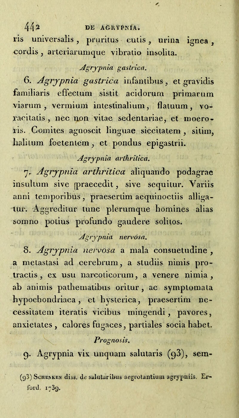 ris universalis, pruritus cutis, urina ignea, cordis , artcriarumque vibraiio insolita. Agrypnia gaslrica. 6. Agj'jpnia gastrica infantibus, et gravidis familiaris effectura sistit acidorura primarum viarum, vermium intestinalium, flatuum, vo- raciiatis , nec non vitae sedentariae, et moero- ris. Comites agnoscit linguae siccitatem , silim, halilum foetentem, et pondus epigasirii. Agrypnia arthrilica. Agrypnia arthrilica aliquando podagrae insultum sive [praecedii, sive sequitur. Variis anni teniporibus, praeseriim aequinoctiis alliga- tur. Aggreditur tunc plerumque homines alias somno potius profundo gaudere solitos. Agrypnia nervosa, 8. Agrypnia nervosa a mala consuetudine , a metastasi ad cerebrum, a studiis nimis pro- Iractis , ex usu narcoiicorum, a venere nimia , ab animis pathematibus oritur, ac symplomata hypochondriaca, et hysterica, praescrtim ne- cessitatem iteratis vicibus rningendi, pavores, anxietates , calores fugaces, pariiales socia habet. Prognosis, 9. Agrypnia vix unquam salutaris (98), sem- (g3) ScHEMiEN diss. de salutaribus aegrotantium agrypniis, Er- foi'd. 1739.