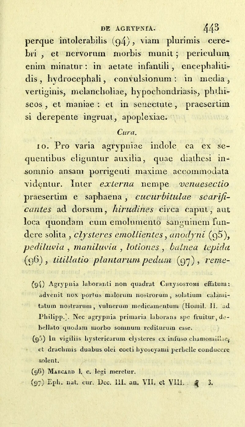 perque iiilolcrabilis (94) 5 viam pluriniis cere- bi'i , et nervorum morbis munit ; periculuin enim minatur: in aetate infantili, cncepbaliii- dis , hvdrocephali, convulsionum ; in media j veriiginis, rnelancholiae, hypochondriasis, pluhi- seos , et maniae ; el in sencctule , praescrlim si derepente ingruat, apoplexiae. Cura. 10. Pro varia agrypniae indole ea ex se- quentibus eligunlur auxilia, quae diaihesi in- somnio ansam porrigeuli maxinie acconnnodala \idemur. Inter externa nempe venaesectio praeseriiin e saphaena , cucurbitulae scariji- cantes ad dorsum, hirudines circa caput, aut loca quondam cum emolumeuto sanguiuem fun- dere solita , cljsieves emoUientes, anodjni (qS), pediluvia , manilm'ia , lotiones, balnea tepida (96), titillatiQ plantarum pedum (9-^), reme- (g4) Agrypiiia laboraiUi non quadrat CunysosTOMi eifatum; advenit nox portus malorum noslroruni, solatium calanii- tatuin nostraruin, vulnerum niedicamrutum (Hoaiil. 11. ad Philipp.]. Nec agrypiiia priinaria laboratis spc fruitur,dc- bellato quodain morbo somnum rcditurum esse. (q5) In vigiliis liystericarum ciysteres ex iiifuso clianioiiiill.iCj et dracliiuis duabus olei cocti byoscyauii perbclle conduccre solent. (96) MiECiRD 1. c. Ifigi meretur.