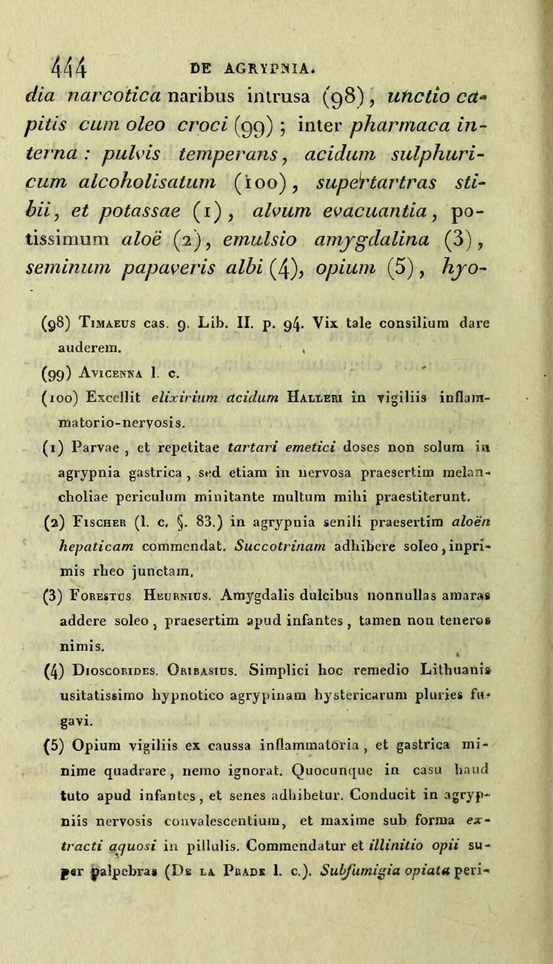 dia narcotica naribus intrusa (98), uticlio pitis cum oleo croci (99) ; inter pharmaca in- terna : pulvis temperans, acidiim sulphuri- cum alcoholisatum (too), supe^tartras sti- bii, et potassae (i), alvum evacuantia, po- tissimum aloe (2), emulsio amjgdalina (3), seminum papaveris albi (4), opium (5), hjo- (g8) Timaeus cas. g. Lib. II. p. 94. Vix. tale consilium dare auderein. , (99) Avicenka 1. c. (100) Exccllit elixirium dcidum Haeleki in rigiliis inflam- matorio-nervosis. (1) Parvae , et repetitae tartari emetici doses non solum in agrypnia gastrica , sed etiam in nervosa praesertim melan- choliac pcriculum minitante raultum mihi praestitcrunt. (2) Fischer (1. c. §. 83.) in agrypnia senili praesertim aloen hepaticam commcndat. Succotrinam adhibere soleOjinpri- mis rbeo junctam. (3) Foeestos Hehrnius. Araygdalis dulcibus nonnullas amaras addere soleo , praesertim apud infantes , tamen non teneros nimis. (4) Dioscoeides. OfiiBAsms. Simplici hoc remedio Lithuania usitatissimo hypnotico agrypiiiam hystericarum pluries fu* gavi. (5) Opium vigiliis ex caussa inOamraatOria , et gastrica mi- nime quadrare, nemo ignorat. Quocunque in casu baud tuto apud infantes, et senes adliibetur. Conducit in agryp- niis nervosis convalesccntium, et maxime suh forma ex- tracti aquosi in pillulis. Commcndatur et illinitio opii su- f«r palpcbras (Db ia Pbadk 1. c,). Subfumigia opiata peri-