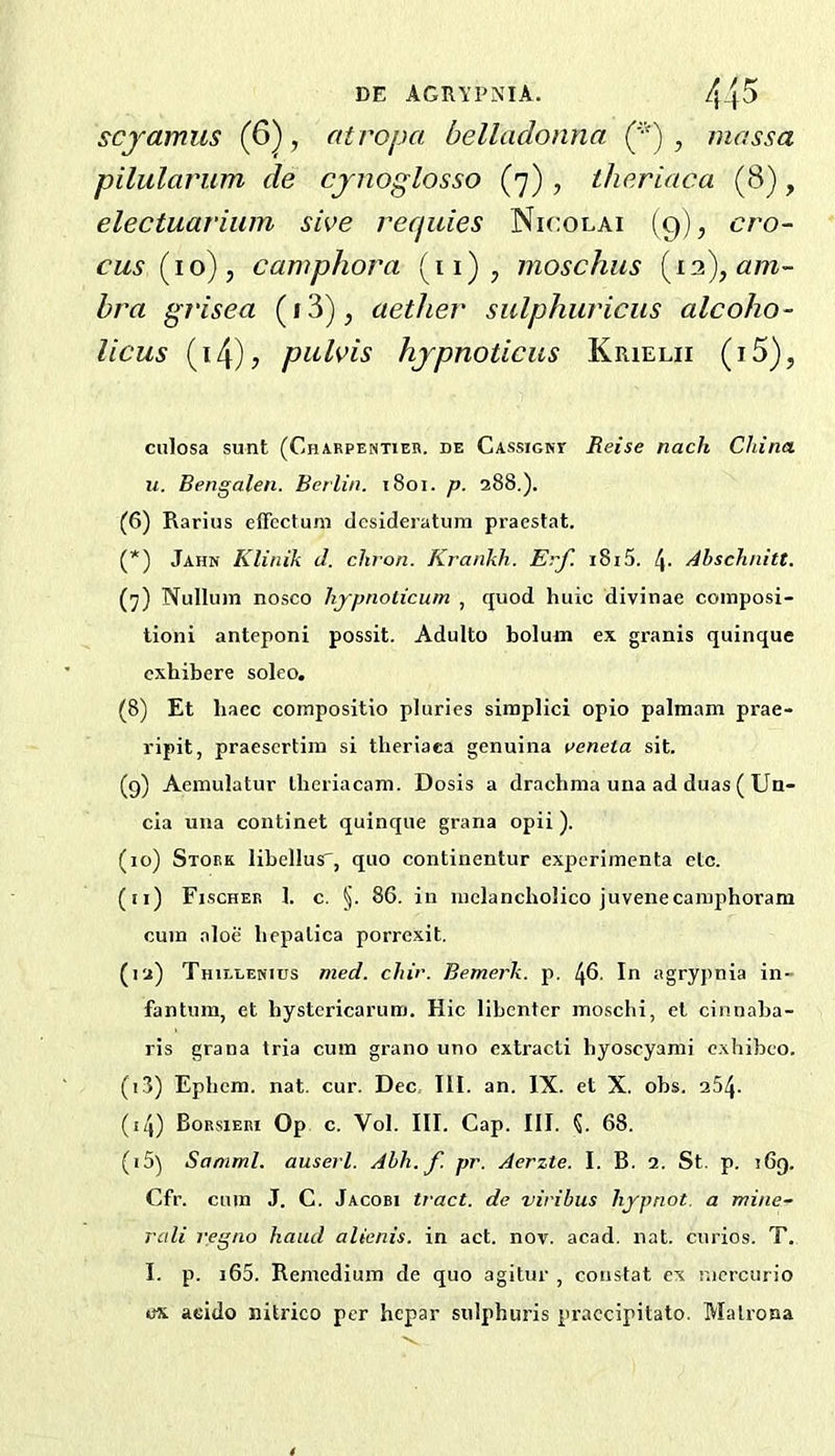 DE AGRYPNIA. 4_|5 scjamus (6), atropa belladonna ('•') ^ massa pilularum de cjnoglosso (7) , theriaca (8), electuavium sive reepiies Nicolai (9), cro- cus {16) ^ camphora (11) , moschus bra grisea (i3)j aether sulphuricus alcoho- licus (i4)? piilvis hjpnoticus Krielii (i5), culosa sunt (Charpentieb. de Cassigkt Reise nach China, u. Bengalen. Berlin. i8oi. p. 288.). (6) Rarius enbctuni desideratum praestat. (*) Jahn Klinik d. chron. Krankh. Erf. i8i5. 4- Ahschnitt. (7) Nullum nosco hjpnolicutn , quod liuic divinae composi- tioni anteponi possit. Adulto bolum ex granis quinque exhibere soleo. (8) Et baec compositio pluries siraplici opio palmam prae- ripit, praesertim si theriaea genuina veneta sit. (9) Aeraulatur llieriacam. Dosis a drachma una ad duas ( Un- cia una continet quinque grana opii ). (10) Stork libellus', quo continentur experimenta etc. (11) Fischer 1. c. §. 86. in mclancholico juvenecamphoram cum aloe licpalica porrexit. (12) Thielenius med. chir. Bemerk. p. 46. In agrypnia in- fantum, et hystcricarum. Hie libenter mosclii, ct cinnaba- ris grana tria cum grano uno cxtracti hyoscyami cxhibco. (13) Epbem. nat. cur. Dec III. an. IX. et X. obs. 254. (14) Borsieri Op c. Vol. III. Cap. III. 68. (15) Samml. auserl. Ahh.f pr. Aerzte. I. B. 2. St. p. !6q. Cfr. cum J. C. Jacobi tract, de viribus hypnot. a mine- rali regno hand alicnis. in act. nov. acad. nat. curios. T. I. p. i65. Remedium de quo agitur , constat ex mcrcurio ox aeido nitrico per hepar sulphuris praccipitato. Malrona