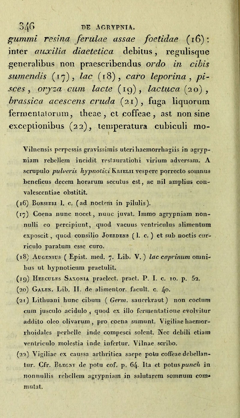 gummi resrna ferulas assae foctidae (i6): inter ouxilia diaetetica debitus, regulisque generalibus non praescribendus ordo in cibis surnendis (17), lac (i8), caro leporina , pi~ sees, orjza cum lacte (19), lactuca (20), hrassica acescens cruda (21), fuga liquorum fermenlaiorum, theae , ct coffeae, ast non sine exceptionibus (22), teinperatura cubiculx mo- Vilnensis porpessis gravissimis uteri liaemorriiagiis in agryp- niam rebellcm incidit restauratiohi virium adversam. A scmpulo pulweris /iy/jnoiicv'Rrielii vesperc porrecto somnus beneficus decern horarum secutus est, ac nil amplius cou- valescentiae obstitit. (16) Boesieri 1. c. (ad noctem in pilulis). (i^) Coena nunc nocet, nuiic juvat. Imrao agrypniam non- nulli eo percipiunt, quod vacuus vcntriculus alimentura exposcit, quod cousilio Joerdens (1. c* ) et sub noctis cur- riculo paratum esse euro. (18) Augenius ( Epist. nied. 7- Lib. V.) lac caprinum bus ut bypnoticuni praetulit. (19) Hercules Saxonia j^raelect. pfact. P. I. c. to. p. 5a. (20) Galek. Lib. IT. de alimentor. facult. c. [^o. (21) Lithuani hunc cibum ( Germ, sauerkraut) non coctum cum jusculo acidulo , quod ex illo ferinentatione evolvitur addito oleo olivarum , pro coena sumunt. Vigiliac haemor- rboidales perbelle inde compesci solcnt. Ncc debili etiam ventriculo molestia inde inferlur. Vilnae scribo. (22) Vigiliac ex caussa arthritica saepe potu coffeae dcbellan- tur. Cfr. Blecsv de potu cof. p, 64- Ita et poliispunch in nonnullis rebcllein agrypniam in salutarcm sommim com* mutat.