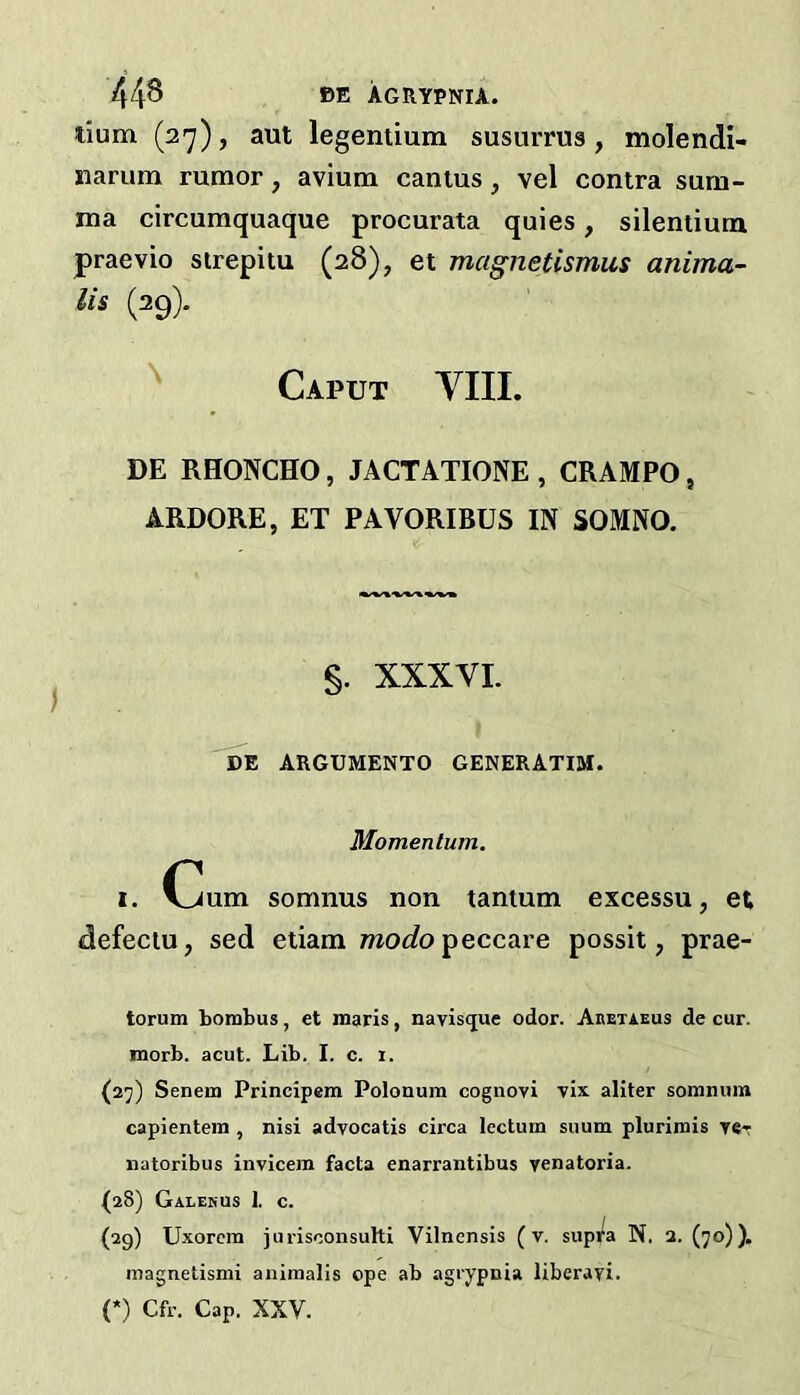 lium (27), aut legemium susurrus, molendi- narum rumor, avium canius, vel contra sum- ma circumquaque procurata quies, silentium praevio sirepitu (28), et magnetismus anima- lis (29). ^ Caput VIII. DE RHONCHO, JACTATIONE , CRAMPO, ARDORE, ET PAVORIBUS IN SOMNO. §. XXXVI. DE ARGUMENTO GENERATIM. Momentum. I. Cum somnus non tantum excessu, et defectu, sed etiam woc?opeccare possit, prae- torum bombus, et luaris, navisijue odor. Abetaeus de cur. morb. acut. Lib. I. c. i. (27) Senem Principem Polonum cognovi vix aliter somnum capientem , nisi advocatis circa lectum suum plurimis yer natoribiis invicem facta enarrantibus yenatoria. (28) Galehus 1. c. (29) Uxorcm jurisconsuhi Vilnensis (v. supi^a N. 2. (70)). magnetismi auiinalis ope ab agrypnia liberayi. (*) Cfr. Cap. XXV.