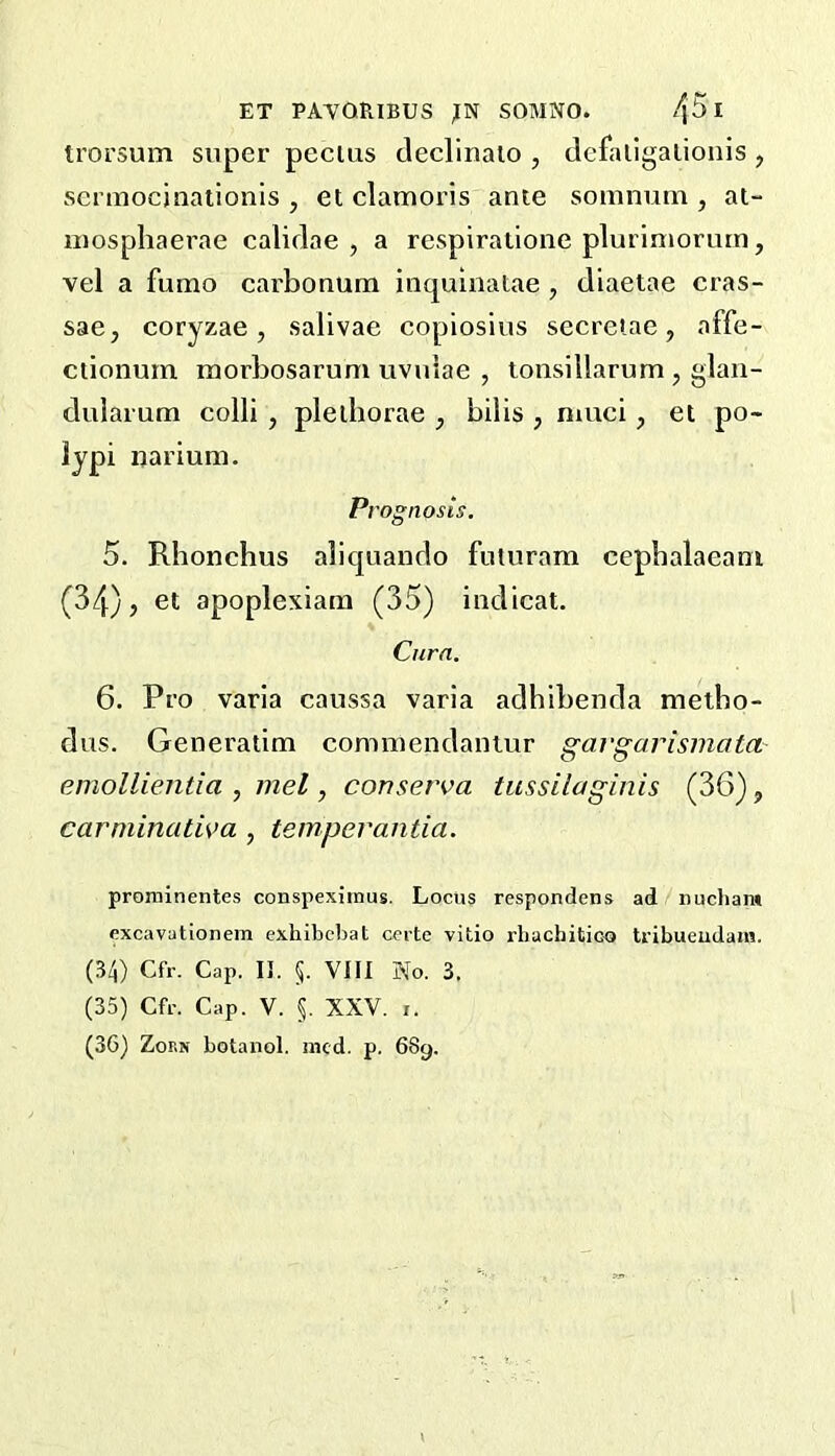 troi’sum super pecius decllnalo , defaligalionis , scrmocjnaiionis , et clamoris ante somnum , at- niospliaerae calidae , a respiratione plurimorurn, vel a fumo earbonum inquinatae , diaetae cras- sae, coryzae, salivae copiosius seeretae, affe- ctionum morbosarum uvuiae , tonsillarum , glan- duiarum colli , plediorae , bibs , niuci, et po- lypi nariuni. P, 'ognosis, 5. Rhonchus aliquando futuram cepbalaeam (34) j et apoplexiana (35) indicat. Cura. 6. Pro varia caussa varia adhibenda metho- dus. Generatim commendantur gavgarisinata emollientia , inel, conserva tussilaginis (36), carminatwa , temperantia. prominentes conspexitnus. Locus respondens ad nucham excavationem exhibcliat ccrte vitio rhachitico tribueudain. (34) Cfr. Cap, I], §. Vni No. 3. (35) Cfr. Cap. V. §. XXV. i. (36) Zorn botanol. nicd. p. 689.