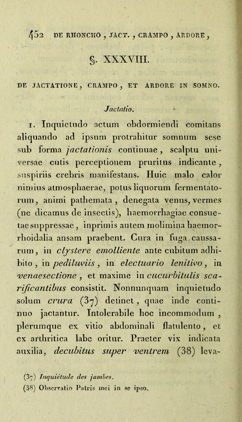 §. XXXVIII. DE JACTATIONE, CRAMPO, ET ARDORE IN SOMNO. Jaclalio. I. Inquieiudo actum obflormlencli comitans aliquando ad ipsum protrahilur somnum sese sub forma jactationis continuae, scalptu uni- versae cutis percepiiouem pruritus indicante, suspiriis crebris manifestaiis. Huic malo calor uimius aimospliaerae, potus liquorum fermeniato- rum, animi pathemata , denegata venus, vermes (ne dicamus de inseclis), baemorrbagiae consue- taesuppressae, inprimis autem molimina haemor- rboidalia ansam praebent. Cura in fuga,caussa- Tum, in clystere emolliente ante cubitum adhi- bito , in pediliwiis , in electuario lenitivo , in venaesectione , et rnaxime in cacurhitalis sca~ rificantihus consistit. Nonnunquam inquietudo solum crura (^’j) deiinet, quae inde conti- nuo jactantnr. Intolerabile hoc incommodum , plerumque ex vitio abdominali flalidenio, et ex arthritica labe oritur. Praeter vix indicata auxilia, decubitus super ventrem (38) leva- (37) Jiifjuietudc cles jamhes. (3''’) Ohscrratio Patrjs met in se ipso.