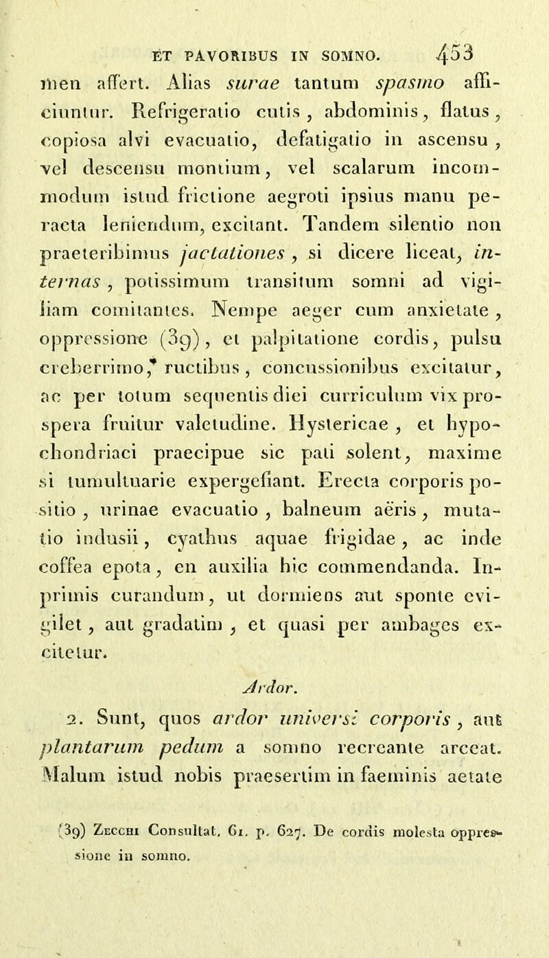 men afl'ert. Alias siirae tantum spasmo affi- cinnuii’. Refrigeratio culis , abdominis, flatus, copiosa alvi evacualio, defaligalio in ascensu , vel descensu moniium, vel scalarum incom- modum isiud fiiciione aegroti ipsius nianu pe- racta lenieridiim, excitant. Tandem silentio non praeieribimus jacLatioiies , si dicere lieeai, m- tevnas , potissimum iransitnm somni ad vigi- iiam comitantes. Nempe aeger cum anxietaie, oppressionc (3g), et palpiiatione cordis, pulsu cieberrirao,'* ructibus , concussionibus excitalur, ac per lotum seqiienlis diei curriculum vix pro- spera fruilur valetudine. Hyslericae , el hypo- chondriaci praecipue sic pati solent, maxime si lumuliuarie expergefiant. Erecia corporis po- sitio , urinae evacualio , balneum aeris , mula- lio indusii, cyalbus aquae frigidae, ac inde coffea epota, cn auxilia hie commendanda. In- primis curandum, ui dormieos ant sponie evi- gilet, aut gradalim , et quasi per ambages ex- citelur. Ardor. 2. Sunt, quos ardor iiniversl corporis , am plantarum pedum a somno recrcanie arccat. Malum istud nobis praeseriim in faeminis aetaie ‘39) Zecchi Consiiltat. Gi. p, 627. De cordis molesta oppres- sioiic in somno.