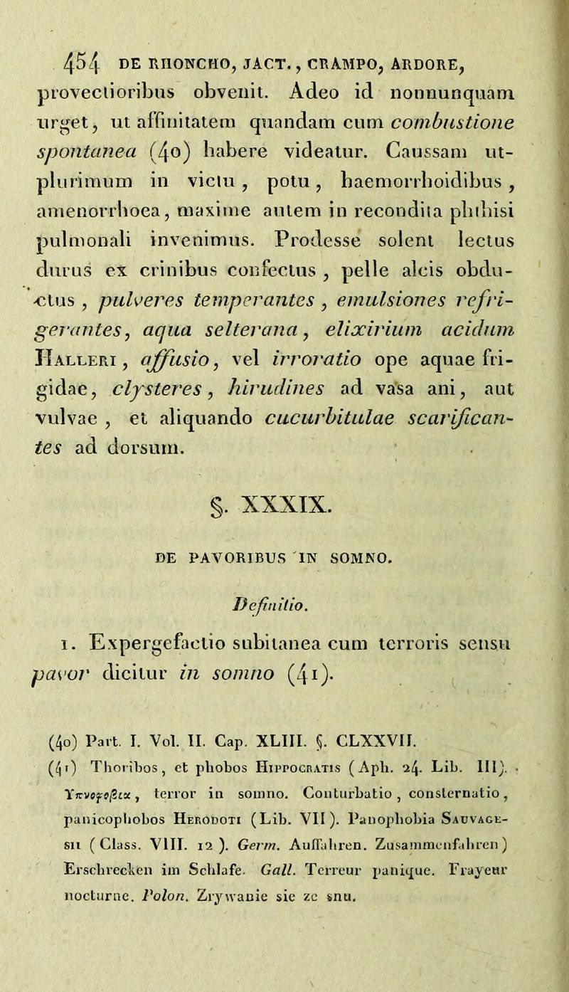 proveclioribus obveuit. Adeo id nonnunquatn ui affinitatem quandam cum spontanea (4o) habere videalur. Caussani ut- plurimum in viclu , polu, baemorrboidibus , amenorrboea, maxime aniem in recondiia pbibisi pulmonali invenimus. Prodesse soleni lectus durus ex crinibus confecins , pelle alcis obdu- -cius , pulveres temperantes , emulsiones refri- gerantes, aqua seltevana, elixirium acichiin JIalleri , offiisio, vel irroratio ope aquae fri- gidae, clpsteres, hiviulines ad va’sa ani, ant vulvae , et aliquando cucurbitulae scarifican- tes ad dorsum. §. XXXIX. DE PAVORIBUS in SOMNO. Definitio. 1. Expergefaolio subiianea cum icrrorls sensu pavor diciiur in somno (4i)- (4o) Part. I. Vol. II. Cap. XLIII. CLXXVII. (40 Thoribos, et phobos Hippocratis (Aph. Lib. 110. • Tffvsjrj/Sta, terror in somno. Coiiturbatio , conslernatio, panicopliobos Herodoti (Lib. VII). Panophobia Sadvage- su (Class. VIII. 12). Germ. AuITaliren. Zusammenf.ibrcn) Erschrecben iin Sclilafe. Gall. Terreur panic£ue. rrayeur nocturne. Polon. ZrjMvanie sie zc snu.