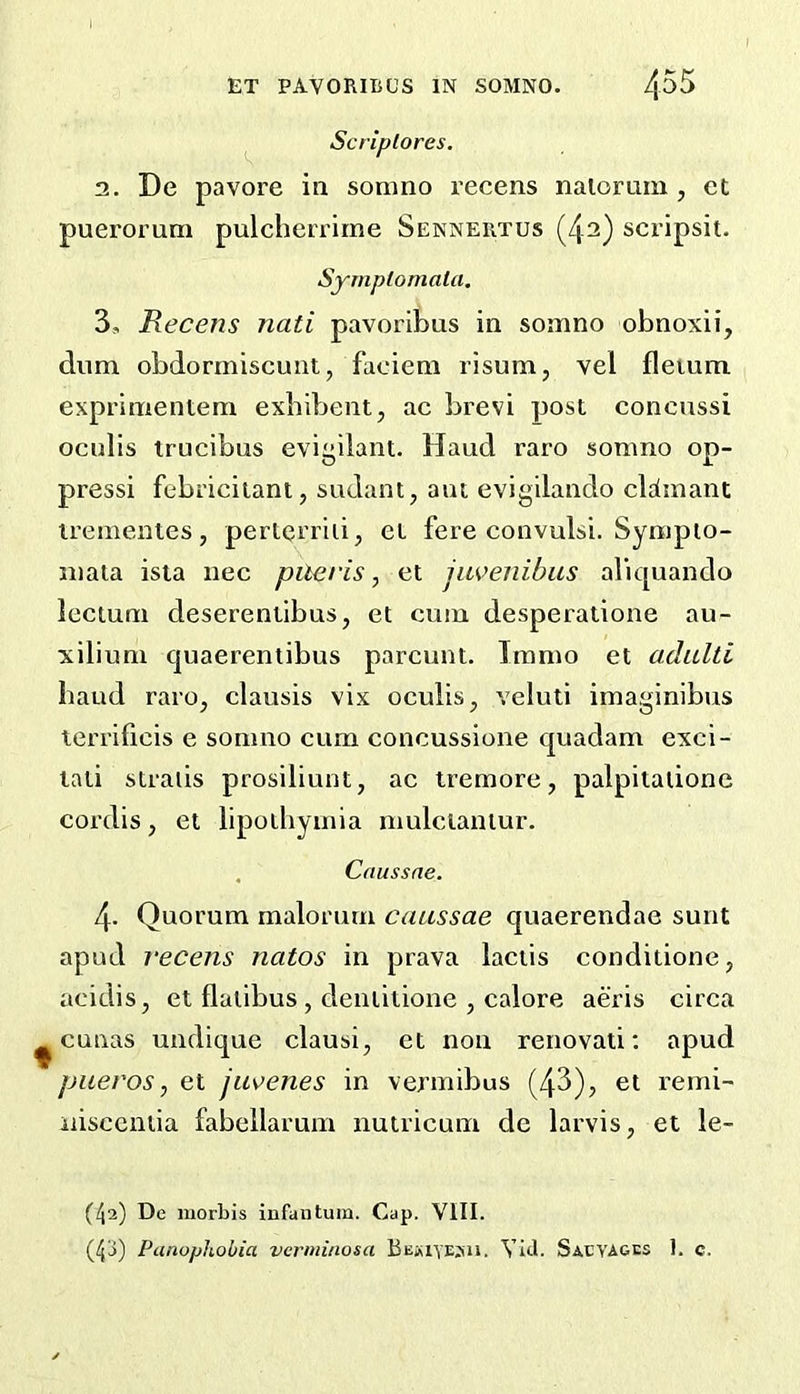 Scriplores. 2. De pavore in sonino I’ccens nalorum , ct puerorum pulcherrime Senneiitus (42) scripsit. SyrnptomaUi, 3. Recens nati pavoribus in somno obnoxii, dum obdormiscunt, faciem risum, vel fleium. exprinientem exbibent, ac brevi post concussi ocnlis irucibus eviyilant. Hand raro somno op- pressi febriciiant, sudant, ant evigilando cldinant trementes, pertei’iid, et fere convulsi. Sympio- niaia ista nee pileris, et jiwenibiis aliquando lectuni deserentibus, et cum desperatione au- •xiliuni cjuaerentibus parcunt. Tramo et adulti baud raro, clausis vix oculis, veluti imaginibus lerrificis e sonmo cum concussione quadam exci- tati straiis prosiliunt, ac tremore, palpitalione cordis, et lipoihyinia mulclaniur. . Cnussne. 4. Quorum malorurn caussae quaerendae sunt apud vecens natos in prava laciis conditione, acidis, et flalibus, deiuitione , calore aeris circa ^ cunas undique clausi, et non renovati; apud piieros, et jus^enes in vermibus (43), et reini- iiisccntia fabellarum nutricum de larvis, et le- (l\i) De morbis infantum. Cap. VIII.